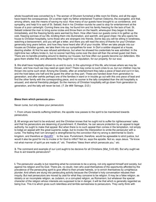 whole household was converted by it. The woman of Shunem furnished a little room for Elisha, and all the ages
have heard the consequences. On a winter night my father entertained Trueman Osborne, the evangelist, and that,
among others, was the means of saving my soul. How many of our guests have brought to us condolence, and
sympathy, and help! It is said of St. Sebald, that in his Christian rounds he used to stop for entertainment at the
house of a poor cartwright. Coming there one day, he found him and his family freezing for the lack of fuel. St.
Sebald ordered the man to bring some icicles and throw them on the hearth; whereupon they began to blaze
immediately, and the freezing family were warmed by them. How often have our guests come in to gather up the
cold, freezing sorrows of our life, kindling them into illumination, and warmth, and good cheer. He who opens his
house to Christian hospitality, turns those who are strangers into friends. Some day you will be sitting in loneliness,
watching a bereavement, and you will get a letter, and there you will read the story of thanks for your Christian
generosity long years before, and how they have heard afar off of your trouble. When we take people into our
houses as Christian guests, we take them into our sympathies for ever. In Dort a soldier stopped at a house,
desiring shelter. At first he was refused admittance, but when he showed his credentials he was admitted. In the
night-time two ruffians broke in, but no sooner had they come over the door-sill than the armed guest met them.
There are no bandits prowling around to destroy our houses; but how often our guests become our defenders. We
gave them shelter first, and afterwards they fought for our reputation, for our property, for our soul.
3. We shall have hospitality shown to us and to ours. In the upturnings of this life, who knows where we may be
thrown, and how much we may need an open door? There may come no such crisis to us, but our children may be
thrown into some such strait. Among the Greeks, after an entertainment they take a piece of lead and cut it in two,
and the host takes one half and the guest the other as they part. These are handed down from generation to
generation, and after awhile perhaps one of the families in want or in trouble go out with this one piece of lead and
find the other family with the corresponding piece, and no sooner is the tally completed than the old hospitality is
aroused, and eternal friendship pledged. So the memory of Christian hospitality will go down from generation to
generation, and the tally will never be lost. (T. De Witt Talmage, D.D.)
Bless them which persecute you--
Never curse, but only bless your persecutors
1. From virtues towards suffering brethren, the apostle now passes to the spirit to be maintained towards
persecutors.
2. All wrongs are hard to be endured; and the Christian knows that he ought not to suffer for righteousness’ sake,
and that his persecutors are deserving of punishment. If, therefore, he can secure protection by an appeal to legal
authority, he ought to make that appeal. But when there is no such appeal then comes in the temptation, not simply
to lodge an appeal with the great supreme Judge, but to invoke His interposition to smite the persecutor with a
curse. The feeling that I am wronged is strengthened by the conviction that my wrong is detrimental to God’s
kingdom, and therefore an INJURY to the race. Punishment, therefore, would be agreeable to strict justice, but
would it also be good for me to invoke or for God to inflict? Not so, says the apostle. Not so, says Jesus. “Ye know
not what manner of spirit ye are made of,” etc. Therefore “bless them which persecute you,” etc.
3. The command and example of our Lord aught to be decisive for all Christians (Mat_5:43-48). But why ought we
thus to act towards persecutors?
I. The persecutor usually is but resenting what he conceives to be a wrong, not only against himself and society, but
against his religion and his God. There are, no doubt, men who avail themselves of the opportunity afforded by the
prevalence of the persecuting spirit to give effect to their private hatreds, or to enrich themselves by unrighteous
plunder. And others are stung into persecuting activity because the Christian’s holy conversation rebukes their
iniquity. But real persecutors are moved by zeal for what they conceive to be religion. It may be a false religion, as
idolatry or an incomplete religion, as Judaism, or a corrupted religion, as Romanism; but whatever the special
character of the religion whoso interests are supposed to be in danger, it will be that which is generally regarded as
being true. This it is which gives such relentless and terrible earnestness to persecutors. They verily think with
 