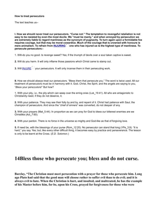 How to treat persecutors
The text teaches us--
1. Wilt-do you no good. Is revenge sweet? Yes; if the triumph of devils over a soul taken captive is sweet.
2. Will do you harm. It will only inflame those passions which Christ came to stamp out.
3. Will INJURE your persecutors. It will only incense them in their persecuting work.
II. How we should always treat our persecutors. “Bless them that persecute you.” The word is twice used. All our
treatment of persecutors must be in harmony with it. God, Christ, the Spirit, and the angels are saying to you,
“Bless your persccutors!” But how?
1. With your pity, i.e., the pity which can weep over the erring ones (Luk_19:41). All who are antagonistic to
Christianity need, if they do not deserve, it.
2. With your patience. They may see their folly by and by, and repent of it. Christ had patience with Saul, the
champion of persecutors. And since the “chief of sinners” was converted, do not despair of any.
3. With your prayers (Mat_5:44). In proportion as we can pray for God to bless our bitterest enemies are we
Christlike (Act_7:60).
4. With your pardon. There is no force in the universe so mighty and God-like as that of forgiving love.
5. If need be, with the blessings of your purse (Rom_12:20). No persecutor can stand that long (1Pe_3:9). “It is
hard,” you say. Yes; but, like every other difficult thing, it becomes easy by practice and perseverance. The lesson
is only to be learnt at the Cross. (E.D. Solomon.)
14Bless those who persecute you; bless and do not curse.
Barclay, “The Christian must meet persecution with a prayer for those who persecute him. Long
ago Plato had said that the good man will choose rather to suffer evil than to do evil; and it is
always evil to hate. When the Christian is hurt, and insulted, and maltreated, he has the example
of his Master before him, for be, upon his Cross, prayed for forgiveness for those who were
 