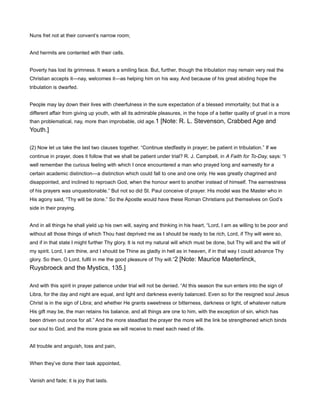 Nuns fret not at their convent’s narrow room;
And hermits are contented with their cells.
Poverty has lost its grimness. It wears a smiling face. But, further, though the tribulation may remain very real the
Christian accepts it—nay, welcomes it—as helping him on his way. And because of his great abiding hope the
tribulation is dwarfed.
People may lay down their lives with cheerfulness in the sure expectation of a blessed immortality; but that is a
different affair from giving up youth, with all its admirable pleasures, in the hope of a better quality of gruel in a more
than problematical, nay, more than improbable, old age.1 [Note: R. L. Stevenson, Crabbed Age and
Youth.]
(2) Now let us take the last two clauses together. “Continue stedfastly in prayer; be patient in tribulation.” If we
continue in prayer, does it follow that we shall be patient under trial? R. J. Campbell, in A Faith for To-Day, says: “I
well remember the curious feeling with which I once encountered a man who prayed long and earnestly for a
certain academic distinction—a distinction which could fall to one and one only. He was greatly chagrined and
disappointed, and inclined to reproach God, when the honour went to another instead of himself. The earnestness
of his prayers was unquestionable.” But not so did St. Paul conceive of prayer. His model was the Master who in
His agony said, “Thy will be done.” So the Apostle would have these Roman Christians put themselves on God’s
side in their praying.
And in all things he shall yield up his own will, saying and thinking in his heart, “Lord, I am as willing to be poor and
without all those things of which Thou hast deprived me as I should be ready to be rich, Lord, if Thy will were so,
and if in that state I might further Thy glory. It is not my natural will which must be done, but Thy will and the will of
my spirit. Lord, I am thine, and I should be Thine as gladly in hell as in heaven, if in that way I could advance Thy
glory. So then, O Lord, fulfil in me the good pleasure of Thy will.”2 [Note: Maurice Maeterlinck,
Ruysbroeck and the Mystics, 135.]
And with this spirit in prayer patience under trial will not be denied. “At this season the sun enters into the sign of
Libra, for the day and night are equal, and light and darkness evenly balanced. Even so for the resigned soul Jesus
Christ is in the sign of Libra; and whether He grants sweetness or bitterness, darkness or light, of whatever nature
His gift may be, the man retains his balance, and all things are one to him, with the exception of sin, which has
been driven out once for all.” And the more steadfast the prayer the more will the link be strengthened which binds
our soul to God, and the more grace we will receive to meet each need of life.
All trouble and anguish, loss and pain,
When they’ve done their task appointed,
Vanish and fade; it is joy that lasts.
 
