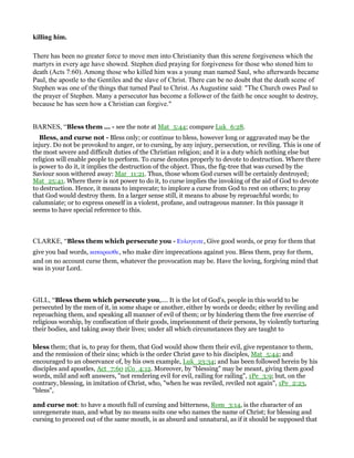 killing him.
There has been no greater force to move men into Christianity than this serene forgiveness which the
martyrs in every age have showed. Stephen died praying for forgiveness for those who stoned him to
death (Acts 7:60). Among those who killed him was a young man named Saul, who afterwards became
Paul, the apostle to the Gentiles and the slave of Christ. There can be no doubt that the death scene of
Stephen was one of the things that turned Paul to Christ. As Augustine said: "The Church owes Paul to
the prayer of Stephen. Many a persecutor has become a follower of the faith he once sought to destroy,
because he has seen how a Christian can forgive."
BARNES, “Bless them ... - see the note at Mat_5:44; compare Luk_6:28.
Bless, and curse not - Bless only; or continue to bless, however long or aggravated may be the
injury. Do not be provoked to anger, or to cursing, by any injury, persecution, or reviling. This is one of
the most severe and difficult duties of the Christian religion; and it is a duty which nothing else but
religion will enable people to perform. To curse denotes properly to devote to destruction. Where there
is power to do it, it implies the destruction of the object. Thus, the fig-tree that was cursed by the
Saviour soon withered away: Mar_11:21. Thus, those whom God curses will be certainly destroyed;
Mat_25:41. Where there is not power to do it, to curse implies the invoking of the aid of God to devote
to destruction. Hence, it means to imprecate; to implore a curse from God to rest on others; to pray
that God would destroy them. In a larger sense still, it means to abuse by reproachful words; to
calumniate; or to express oneself in a violent, profane, and outrageous manner. In this passage it
seems to have special reference to this.
CLARKE, “Bless them which persecute you - Ευλογειτε, Give good words, or pray for them that
give you bad words, καταρασθε, who make dire imprecations against you. Bless them, pray for them,
and on no account curse them, whatever the provocation may be. Have the loving, forgiving mind that
was in your Lord.
GILL, “Bless them which persecute you,.... It is the lot of God's, people in this world to be
persecuted by the men of it, in some shape or another, either by words or deeds; either by reviling and
reproaching them, and speaking all manner of evil of them; or by hindering them the free exercise of
religious worship, by confiscation of their goods, imprisonment of their persons, by violently torturing
their bodies, and taking away their lives; under all which circumstances they are taught to
bless them; that is, to pray for them, that God would show them their evil, give repentance to them,
and the remission of their sins; which is the order Christ gave to his disciples, Mat_5:44; and
encouraged to an observance of, by his own example, Luk_23:34; and has been followed herein by his
disciples and apostles, Act_7:60 1Co_4:12. Moreover, by "blessing" may be meant, giving them good
words, mild and soft answers, "not rendering evil for evil, railing for railing", 1Pe_3:9; but, on the
contrary, blessing, in imitation of Christ, who, "when he was reviled, reviled not again", 1Pe_2:23,
"bless",
and curse not: to have a mouth full of cursing and bitterness, Rom_3:14, is the character of an
unregenerate man, and what by no means suits one who names the name of Christ; for blessing and
cursing to proceed out of the same mouth, is as absurd and unnatural, as if it should be supposed that
 