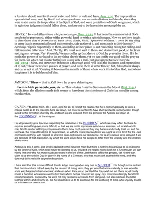 a fountain should send forth sweet water and bitter, or salt and fresh, Jam_3:10. The imprecations
upon wicked men, used by David and other good men, are no contradictions to this rule; since they
were made under the inspiration of the Spirit of God, and were predictions of God's vengeance, which
in righteous judgment should fall on them, and are not to be drawn into an example by us.
HENRY, “ In word: Bless those who persecute you, Rom_12:14. It has been the common lot of God's
people to be persecuted, either with a powerful hand or with a spiteful tongue. Now we are here taught
to bless those that so persecute us. Bless them; that is, First, “Speak well of them. If there be any thing
in them that is commendable and praiseworthy, take notice of it, and mention it to their honour.”
Secondly, “Speak respectfully to them, according as their place is, not rendering railing for railing, and
bitterness for bitterness.” And, Thirdly, We must wish well to them, and desire their good, so far from
seeking any revenge. Nay, Fourthly, We must offer up that desire to God, by prayer for them. If it be
not in the power of our hand to do any thing else for them, yet we can testify our good-will by praying
for them, for which our master hath given us not only a rule, but an example to back that rule,
Luk_23:34 - Bless, and curse not. It denotes a thorough good-will in all the instances and expressions
of it; not, “bless them when you are at prayer, and curse them at other times;” but, “bless them always,
and curse not at all.” Cursing ill becomes the mouths of those whose work it is to bless God, and whose
happiness it is to be blessed of him.
JAMISON, “Bless — that is, Call down by prayer a blessing on.
them which persecute you, etc. — This is taken from the Sermon on the Mount (Mat_5:44),
which, from the allusions made to it, seems to have been the storehouse of Christian morality among
the churches.
CALVIN, “14.Bless them, etc. I wish, once for all, to remind the reader, that he is not scrupulously to seek a
precise order as to the precepts here laid down, but must be content to have short precepts, unconnected, though
suited to the formation of a holy life, and such as are deduced from the principle the Apostle laid down at
the BEGINNING of the chapter.
He will presently give direction respecting the retaliation of the INJURIES which we may suffer: but here he
requires something even more difficult, — that we are not to imprecate evils on our enemies, but to wish and to
pray God to render all things prosperous to them, how much soever they may harass and cruelly treat us: and this
kindness, the more difficult it is to be practiced, so with the more intense desire we ought to strive for it; for the Lord
commands nothing, with respect to which he does not require our obedience; nor is any excuse to be allowed, if we
are destitute of that disposition, by which the Lord would have his people to differ from the ungodly and the children
of this world.
Arduous is this, I admit, and wholly opposed to the nature of man; but there is nothing too arduous to be overcome
by the power of God, which shall never be wanting to us, provided we neglect not to seek for it. And though you can
hardly find one who has made such advances in the law of the Lord that he fulfills this precept, yet no one can
claim to be the child of God or glory in the name of a Christian, who has not in part attained this mind, and who
does not daily resist the opposite disposition.
I have said that this is more difficult than to let go revenge when any one is INJURED : for though some restrain
their hands and are not led away by the passion of doing harm, they yet wish that some calamity or loss would in
some way happen to their enemies; and even when they are so pacified that they wish no evil, there is yet hardly
one in a hundred who wishes well to him from whom he has received an injury; nay, most men daringly burst forth
into imprecations. But God by his word not only restrains our hands from doing evil, but also subdues the bitter
feelings within; and not only so, but he would have us to be solicitous for the wellbeing of those who unjustly trouble
us and seek our destruction.
 