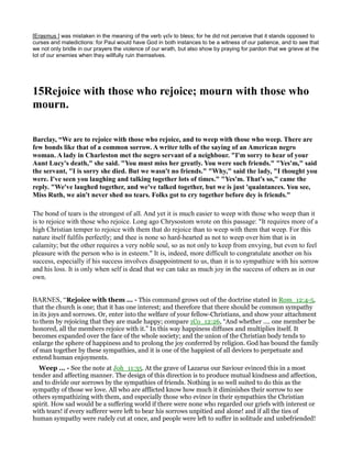 [Erasmus ] was mistaken in the meaning of the verb γεῖν to bless; for he did not perceive that it stands opposed to
curses and maledictions: for Paul would have God in both instances to be a witness of our patience, and to see that
we not only bridle in our prayers the violence of our wrath, but also show by praying for pardon that we grieve at the
lot of our enemies when they willfully ruin themselves.
15Rejoice with those who rejoice; mourn with those who
mourn.
Barclay, “We are to rejoice with those who rejoice, and to weep with those who weep. There are
few bonds like that of a common sorrow. A writer tells of the saying of an American negro
woman. A lady in Charleston met the negro servant of a neighbour. "I'm sorry to hear of your
Aunt Lucy's death," she said. "You must miss her greatly. You were such friends." "Yes'm," said
the servant, "I is sorry she died. But we wasn't no friends." "Why," said the lady, "I thought you
were. I've seen you laughing and talking together lots of times." "Yes'm. That's so," came the
reply. "We've laughed together, and we've talked together, but we is just 'quaintances. You see,
Miss Ruth, we ain't never shed no tears. Folks got to cry together before dey is friends."
The bond of tears is the strongest of all. And yet it is much easier to weep with those who weep than it
is to rejoice with those who rejoice. Long ago Chrysostom wrote on this passage: "It requires more of a
high Christian temper to rejoice with them that do rejoice than to weep with them that weep. For this
nature itself fulfils perfectly; and thee is none so hard-hearted as not to weep over him that is in
calamity; but the other requires a very noble soul, so as not only to keep from envying, but even to feel
pleasure with the person who is in esteem." It is, indeed, more difficult to congratulate another on his
success, especially if his success involves disappointment to us, than it is to sympathize with his sorrow
and his loss. It is only when self is dead that we can take as much joy in the success of others as in our
own.
BARNES, “Rejoice with them ... - This command grows out of the doctrine stated in Rom_12:4-5,
that the church is one; that it has one interest; and therefore that there should be common sympathy
in its joys and sorrows. Or, enter into the welfare of your fellow-Christians, and show your attachment
to them by rejoicing that they are made happy; compare 1Co_12:26, “And whether .... one member be
honored, all the members rejoice with it.” In this way happiness diffuses and multiplies itself. It
becomes expanded over the face of the whole society; and the union of the Christian body tends to
enlarge the sphere of happiness and to prolong the joy conferred by religion. God has bound the family
of man together by these sympathies, and it is one of the happiest of all devices to perpetuate and
extend human enjoyments.
Weep ... - See the note at Joh_11:35. At the grave of Lazarus our Saviour evinced this in a most
tender and affecting manner. The design of this direction is to produce mutual kindness and affection,
and to divide our sorrows by the sympathies of friends. Nothing is so well suited to do this as the
sympathy of those we love. All who are afflicted know how much it diminishes their sorrow to see
others sympathizing with them, and especially those who evince in their sympathies the Christian
spirit. How sad would be a suffering world if there were none who regarded our griefs with interest or
with tears! if every sufferer were left to bear his sorrows unpitied and alone! and if all the ties of
human sympathy were rudely cut at once, and people were left to suffer in solitude and unbefriended!
 