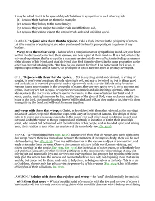 It may be added that it is the special duty of Christians to sympathize in each other’s griefs:
(1) Because their Saviour set them the example;
(2) Because they belong to the same family;
(3) Because they are subject to similar trials and afflictions; and,
(4) Because they cannot expect the sympathy of a cold and unfeeling world.
CLARKE, “Rejoice with them that do rejoice - Take a lively interest in the prosperity of others.
Let it be a matter of rejoicing to you when you hear of the health, prosperity, or happiness of any
brother.
Weep with them that weep - Labour after a compassionate or sympathizing mind. Let your heart
feel for the distressed; enter into their sorrows, and bear a part of their burdens. It is a fact, attested by
universal experience, that by sympathy a man may receive into his own affectionate feelings a measure
of the distress of his friend, and that his friend does find himself relieved in the same proportion as the
other has entered into his griefs. “But how do you account for this?” I do not account for it at all, it
depends upon certain laws of nature, the principles of which have not been as yet duly developed.
GILL, “Rejoice with them that do rejoice,.... Not in anything sinful and criminal, in a thing of
nought, in men's own boastings; all such rejoicing is evil, and not to be joined in; but in things good
and laudable, as in outward prosperity; and to rejoice with such, is a very difficult task; for unless
persons have a near concern in the prosperity of others, they are very apt to envy it, or to murmur and
repine, that they are not in equal, or superior circumstances; and also in things spiritual, with such
who rejoice in the discoveries of God's love to their souls, in the views of interest in Christ, and of
peace, pardon, and righteousness by him, and in hope of the glory of God; when such souls make their
boast in the Lord, the humble hearing thereof will be glad, and will, as they ought to do, join with them
in magnifying the Lord, and will exalt his name together:
and weep with them that weep; so Christ, as he rejoiced with them that rejoiced, at the marriage
in Cana of Galilee, wept with them that wept, with Mary at the grave of Lazarus. The design of these
rules is to excite and encourage sympathy in the saints with each other, in all conditions inward and
outward, and with respect to things temporal and spiritual; in imitation of Christ their great high
priest, who cannot but be touched with the infirmities of his people; and as founded upon, and arising
from, their relation to each other, as members of the same body; see 1Co_12:26;
HENRY, “ A sympathizing love (Rom_12:15): Rejoice with those that do rejoice, and weep with those
that weep. Where there is a mutual love between the members of the mystical body, there will be such
a fellow-feeling. See 1Co_12:26. True love will interest us in the sorrows and joys of one another, and
teach us to make them our own. Observe the common mixture in this world, some rejoicing, and
others weeping (as the people, Ezr_3:12, Ezr_3:13), for the trial, as of other graces, so of brotherly love
and Christian sympathy. Not that we must participate in the sinful mirths or mournings of any, but
only in just and reasonable joys and sorrows: not envying those that prosper, but rejoicing with them;
truly glad that others have the success and comfort which we have not; not despising those that are in
trouble, but concerned for them, and ready to help them, as being ourselves in the body. This is to do
as God does, who not only has pleasure in the prosperity of his servants (Psa_35:27), but is likewise
afflicted in all their afflictions, Isa_63:9.
JAMISON, “Rejoice with them that rejoice; and weep — the “and” should probably be omitted.
with them that weep — What a beautiful spirit of sympathy with the joys and sorrows of others is
here inculcated! But it is only one charming phase of the unselfish character which belongs to all living
 