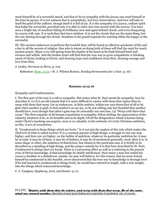 must himself be of a sorrowful mood, and that to be in sympathy with the joyous one must himself at
the time be joyous. It is not sadness that is sympathetic, but love, benevolence. And love will take to
itself the grief of the sufferer, though itself it is full of joy. It is the sympathy of a joyous, radiant spirit
that helps the sorrowful, provided only it is able to enter into true accord with the sorrow. You have
seen a bright day of sunshine hiding its brilliancy now and again behind clouds, and even chequering
its course with rain. It is such days that have rainbow. It is not the clouds that are the main thing, but
the sun shining through the clouds. Sunshine is the grand requisite for meeting either the happy or the
sorrowful.
III. The earnest endeavour to perform this twofold duty will be found an effective quickener of life and
a key to all the secrets of religion. One who is intent on doing both of these will find the need for much
earnest prayer. Many a cry will spring from the depths of his heart as he finds himself hard and
envious and selfish. And the broken heart will find that the true way to grow sympathetic is thinking
much of Christ, looking to Christ, and drawing hope and confidence from Him, drawing courage and
love from Him.
J. Leckie, Sermons at Ibrox, p. 109.
Reference: Rom_12:15.—H. J. Wilmot Buxton, Sunday Sermonettes for a Year, p. 167.
Romans 12:15-16
Sympathy and Condescension.
I. The first part of the text is a call to sympathy. But notice what St. Paul meant by sympathy, how he
describes it. (1) It is an old remark that it is more difficult to rejoice with them that rejoice than to
weep with them that weep. Let us endeavour, in little matters, within our own doors first of all to be
glad when another is glad, to feel another’s as our joy, to be not willing only but thankful that another
should have, even though that other’s gain may be outwardly our own loss. (2) "Weep with them that
weep." The first requisite of all human consolation is sympathy, fellow-feeling, the appreciation of the
calamity whatever it be, in its breadth and in its depth. Of all the designations which a human being
under Christ’s teaching can acquire, none is so valuable, in the estimate of a truly Christian ambition,
as this, A son of consolation.
II. "Condescend to those things which are lowly." Is it not just the neglect of this rule which makes the
chief evil of what is called society? It is a constant pursuit of high things; a struggle to rise one step
higher, and then one yet higher, on the ladder of ambition, whatever its particular ambition be; it may
be of rank, it may be of fame, it may be of fashion, it may be of excitement generally; most often it is, in
some shape or other, the ambition of distinction; but whatever the particular aim, it is briefly to be
described as a minding of high things, and the proper remedy for it is that here described by St. Paul,
Condescend to things that are lowly. There is a narrowing effect as well as a widening in the pursuit
even of Divine knowledge, if that knowledge be chiefly intellectual. How many a man has ended his
course a doubter or a disbeliever, mainly, we may well believe, for this reason, that he never forced
himself to condescend to the humble, never discovered that the true way to knowledge is through love!
If he had learned to condescend to things lowly, he would have entered at length, with a true insight,
into the things which transcend knowledge.
C. J. Vaughan, Epiphany, Lent, and Easter, p. 21.
PULPIT, “Rejoice with them that do rejoice, and weep with them that weep. Be of the same
mind one toward another (denoting mutual good feeling and unanimity of sentiment; not, of course,
 