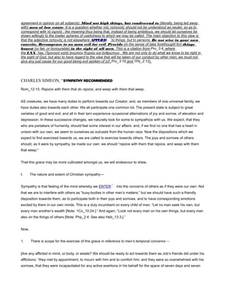 agreement in opinion on all subjects). Mind not high things, but condescend to (literally, being led away
with) men of low estate. It is a question whether τοῖς ταπεινοῖς should not be understood as neuter, so as to
correspond with τὰ ὐψηλὰ ; the meaning thus being that, instead of being ambitious, we should let ourselves be
drawn willingly to the lowlier spheres of usefulness to which we may be called. The main objection to this view is
that the adjective ταπεινὸς is not elsewhere APPLIED
conceits. Recompense to no man evil for evil. Provide (in the sense of take forethought for) things
honest (or fair, or honourable) in the sight of all men. This is a citation from Pro_3:4, where
the LXX. has, Προνοοῦ καλὰ ἀνώπιον Κυριόυ καὶ ἀνθρώπων . We are not only to do what we know to be right in
the sight of God, but also to have regard to the view that will be taken of our conduct by other men; we must not
give any just cause for our good being evil spoken of (cf. Pro_3:16 and 1Pe_2:12).
CHARLES SIMEON, “SYMPATHY RECOMMENDED
Rom_12:15. Rejoice with them that do rejoice, and weep with them that weep.
AS creatures, we have many duties to perform towards our Creator: and, as members of one universal family, we
have duties also towards each other. We all participate one common lot. The present state is subject to great
varieties of good and evil; and all in their tarn experience occasional alternations of joy and sorrow, of elevation and
depression. In these successive changes, we naturally look for some to sympathize with us. We expect, that they
who are partakers of humanity, should feel some interest in our affairs: and, if we find no one that has a heart in
unison with our own, we seem to ourselves as outcasts from the human race. Now the dispositions which we
expect to find exercised towards us, we are called to exercise towards others. The joys and sorrows of others
should, as it were by sympathy, be made our own: we should “rejoice with them that rejoice, and weep with them
that weep.”
That this grace may be more cultivated amongst us, we will endeavour to shew,
I. The nature and extent of Christian sympathy—
Sympathy is that feeling of the mind whereby we ENTER into the concerns of others as if they were our own. Not
that we are to interfere with others as “busy-bodies in other men’s matters;” but we should have such a friendly
disposition towards them, as to participate both in their joys and sorrows, and to have corresponding emotions
excited by them in our own minds. This is a duty incumbent on every child of man: “Let no man seek his own, but
every man another’s wealth [Note: 1Co_10:24.]:” And again, “Look not every man on his own things, but every man
also on the things of others [Note: Php_2:4. See also Heb_13:3.].”
Now,
1. There is scope for the exercise of this grace in reference to men’s temporal concerns—
[Are any afflicted in mind, or body, or estate? We should be ready to act towards them as Job’s friends did under his
afflictions: “they met by appointment, to mourn with him and to comfort him; and they were so overwhelmed with his
sorrows, that they were incapacitated for any active exertions in his behalf for the space of seven days and seven
 