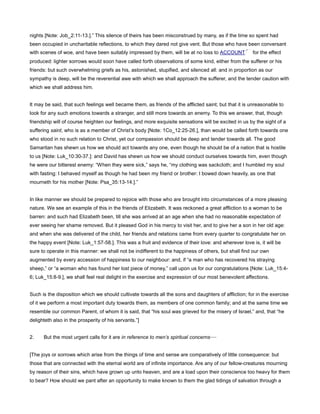 nights [Note: Job_2:11-13.].” This silence of theirs has been misconstrued by many, as if the time so spent had
been occupied in uncharitable reflections, to which they dared not give vent. But those who have been conversant
with scenes of woe, and have been suitably impressed by them, will be at no loss to ACCOUNT for the effect
produced: lighter sorrows would soon have called forth observations of some kind, either from the sufferer or his
friends: but such overwhelming griefs as his, astonished, stupified, and silenced all: and in proportion as our
sympathy is deep, will be the reverential awe with which we shall approach the sufferer, and the tender caution with
which we shall address him.
It may be said, that such feelings well became them, as friends of the afflicted saint; but that it is unreasonable to
look for any such emotions towards a stranger, and still more towards an enemy. To this we answer, that, though
friendship will of course heighten our feelings, and more exquisite sensations will be excited in us by the sight of a
suffering saint, who is as a member of Christ’s body [Note: 1Co_12:25-26.], than would be called forth towards one
who stood in no such relation to Christ, yet our compassion should be deep and tender towards all. The good
Samaritan has shewn us how we should act towards any one, even though he should be of a nation that is hostile
to us [Note: Luk_10:30-37.]: and David has shewn us how we should conduct ourselves towards him, even though
he were our bitterest enemy: “When they were sick,” says he, “my clothing was sackcloth; and I humbled my soul
with fasting: I behaved myself as though he had been my friend or brother: I bowed down heavily, as one that
mourneth for his mother [Note: Psa_35:13-14.].”
In like manner we should be prepared to rejoice with those who are brought into circumstances of a more pleasing
nature. We see an example of this in the friends of Elizabeth. It was reckoned a great affliction to a woman to be
barren: and such had Elizabeth been, till she was arrived at an age when she had no reasonable expectation of
ever seeing her shame removed. But it pleased God in his mercy to visit her, and to give her a son in her old age:
and when she was delivered of the child, her friends and relations came from every quarter to congratulate her on
the happy event [Note: Luk_1:57-58.]. This was a fruit and evidence of their love: and wherever love is, it will be
sure to operate in this manner: we shall not be indifferent to the happiness of others, but shall find our own
augmented by every accession of happiness to our neighbour: and, if “a man who has recovered his straying
sheep,” or “a woman who has found her lost piece of money,” call upon us for our congratulations [Note: Luk_15:4-
6; Luk_15:8-9.], we shall feel real delight in the exercise and expression of our most benevolent affections.
Such is the disposition which we should cultivate towards all the sons and daughters of affliction; for in the exercise
of it we perform a most important duty towards them, as members of one common family; and at the same time we
resemble our common Parent, of whom it is said, that “his soul was grieved for the misery of Israel,” and, that “he
delighteth also in the prosperity of his servants.”]
2. But the most urgent calls for it are in reference to men’s spiritual concerns—
[The joys or sorrows which arise from the things of time and sense are comparatively of little consequence: but
those that are connected with the eternal world are of infinite importance. Are any of our fellow-creatures mourning
by reason of their sins, which have grown up unto heaven, and are a load upon their conscience too heavy for them
to bear? How should we pant after an opportunity to make known to them the glad tidings of salvation through a
 