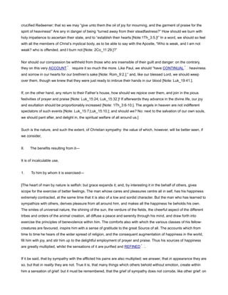 crucified Redeemer; that so we may “give unto them the oil of joy for mourning, and the garment of praise for the
spirit of heaviness!” Are any in danger of being “turned away from their steadfastness?” How should we burn with
holy impatience to ascertain their state, and to “establish their hearts [Note:1Th_3:5.]!” In a word, we should so feel
with all the members of Christ’s mystical body, as to be able to say with the Apostle, “Who is weak, and I am not
weak? who is offended, and I burn not [Note: 2Co_11:29.]?”
Nor should our compassion be withheld from those who are insensible of their guilt and danger: on the contrary,
they on this very ACCOUNT require it so much the more. Like Paul, we should “have CONTINUAL heaviness
and sorrow in our hearts for our brethren’s sake [Note: Rom_9:2.];” and, like our blessed Lord, we should weep
over them, though we knew that they were just ready to imbrue their hands in our blood [Note: Luk_19:41.].
If, on the other hand, any return to their Father’s house, how should we rejoice over them, and join in the pious
festivities of prayer and praise [Note: Luk_15:24; Luk_15:32.]! If afterwards they advance in the divine life, our joy
and exultation should be proportionably increased [Note: 1Th_3:6-10.]. The angels in heaven are not indifferent
spectators of such events [Note: Luk_15:7;Luk_15:10.]; and should we? No: next to the salvation of our own souls,
we should pant after, and delight in, the spiritual welfare of all around us.]
Such is the nature, and such the extent, of Christian sympathy: the value of which, however, will be better seen, if
we consider,
II. The benefits resulting from it—
It is of incalculable use,
1. To him by whom it is exercised—
[The heart of man by nature is selfish: but grace expands it; and, by interesting it in the behalf of others, gives
scope for the exercise of better feelings. The man whose cares and pleasures centre all in self, has his happiness
extremely contracted, at the same time that it is also of a low and sordid character. But the man who has learned to
sympathize with others, derives pleasure from all around him, and makes all the happiness he beholds his own.
The smiles of universal nature, the shining of the sun, the verdure of the fields, the cheerful aspect of the different
tribes and orders of the animal creation, all diffuse a peace and serenity through his mind, and draw forth into
exercise the principles of benevolence within him. The comforts also with which the various classes of his fellow-
creatures are favoured, inspire him with a sense of gratitude to the great Source of all. The accounts which from
time to time he hears of the wider spread of religion, and the consequent augmentation of happiness in the world,
fill him with joy, and stir him up to the delightful employment of prayer and praise. Thus his sources of happiness
are greatly multiplied, whilst the sensations of it are purified and REFINED .
If it be said, that by sympathy with the afflicted his pains are also multiplied; we answer, that in appearance they are
so, but that in reality they are not. True it is, that many things which others behold without emotion, create within
him a sensation of grief: but it must be remembered, that the grief of sympathy does not corrode, like other grief: on
 