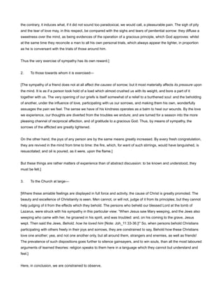 the contrary, it induces what, if it did not sound too paradoxical, we would call, a pleasurable pain. The sigh of pity
and the tear of love may, in this respect, be compared with the sighs and tears of penitential sorrow: they diffuse a
sweetness over the mind, as being evidences of the operation of a gracious principle, which God approves: whilst
at the same time they reconcile a man to all his own personal trials, which always appear the lighter, in proportion
as he is conversant with the trials of those around him.
Thus the very exercise of sympathy has its own reward.]
2. To those towards whom it is exercised—
[The sympathy of a friend does not at all affect the causes of sorrow; but it most materially affects its pressure upon
the mind. It is as if a person took hold of a load which almost crushed us with its weight, and bore a part of it
together with us. The very opening of our griefs is itself somewhat of a relief to a burthened soul: and the beholding
of another, under the influence of love, participating with us our sorrows, and making them his own, wonderfully
assuages the pain we feel. The sense we have of his kindness operates as a balm to heal our wounds. By the love
we experience, our thoughts are diverted from the troubles we endure; and are turned for a season into the more
pleasing channel of reciprocal affection, and of gratitude to a gracious God. Thus, by means of sympathy, the
sorrows of the afflicted are greatly lightened.
On the other hand, the joys of any person are by the same means greatly increased. By every fresh congratulation,
they are revived in the mind from time to time: the fire, which, for want of such stirrings, would have languished, is
resuscitated; and oil is poured, as it were, upon the flame.]
But these things are rather matters of experience than of abstract discussion: to be known and understood, they
must be felt.]
3. To the Church at large—
[Where these amiable feelings are displayed in full force and activity, the cause of Christ is greatly promoted. The
beauty and excellence of Christianity is seen. Men cannot, or will not, judge of it from its principles; but they cannot
help judging of it from the effects which they behold. The persons who beheld our blessed Lord at the tomb of
Lazarus, were struck with his sympathy in this particular view: “When Jesus saw Mary weeping, and the Jews also
weeping who came with her, he groaned in his spirit, and was troubled: and, on his coming to the grave, Jesus
wept. Then said the Jews, Behold, how he loved him [Note: Joh_11:33-36.]!” So, when persons behold Christians
participating with others freely in their joys and sorrows, they are constrained to say, Behold how these Christians
love one another; yea, and not one another only, but all around them, strangers and enemies, as well as friends!
The prevalence of such dispositions goes further to silence gainsayers, and to win souls, than all the most laboured
arguments of learned theories: religion speaks to them here in a language which they cannot but understand and
feel.]
Here, in conclusion, we are constrained to observe,
 