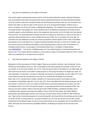 1. How poor and inefficacious is the religion of the world!
[The world’s religion consists almost entirely of forms, of forms without either life or power. Certainly Christianity,
even as professed by the world, has advanced the cause of general benevolence: but that benevolence extends
not to the concerns of the soul. A worldly Christian can see thousands perishing in their sins, and not stretch out a
hand to their relief, nor utter one sigh on their account: and, as for all experimental religion, whether of joy or
sorrow, he derides it as the fruit of a weak or distempered imagination. The character of such persons may be seen
in the elder brother in the parable, who, when solicited to join in the festivities occasioned by his brother’s return,
vented his spleen in unkind reflections, both on the prodigal who had returned, and on his father who had received
him to his arms. The most benevolent of worldly men has not a string in his heart that is in unison with one who is
cast down with penitential sorrow, or that is exalted with the joys of faith. No: his principles rise not so high: his
convictions are only intellectual; and they can never be productive of what is spiritual. Even in their moral effects
they operate to but a small extent: but, in respect of spiritual sympathy, they bear no fruit at all. O, brethren, see
from hence how poor and defective that religion is which generally passes under the name of Christianity: it is
Christianity without Christ, in its principles; it is Christianity without love, in its effects. It boasts itself to
have PROCEEDED from the Sun of Righteousness; but it has neither the light nor heat that proceed from his
glorious rays: it is a shadow without a substance; a name without a reality. If it proceeded really from Christ, it would
make us to resemble him in our spirit and our conduct.]
2. How lovely and operative is the religion of Christ!
[Sympathy is of the very essence of Christ’s religion: “Bear ye one another’s burthens,” says the Apostle, “and so
fulfil the law of Christ [Note: Gal_6:2.].” Yes: he has taught us this both by precept and example: he bids us “love
one another, as he has loved us [Note: Joh_15:12.].” And how has he loved us? He pitied us in our fallen state, and
came down from the bosom of his Father to seek and save us. And during the whole of his abode upon earth, but
more especially in his last hours, “he bare our infirmities, and carried our sorrows [Note: Isa_53:4. Mat_8:17.].” And
at this present moment we are authorized to say, that “he is touched with the feeling of our infirmities
[Note: Heb_4:15.],” and that there is neither a benefit nor an injury that we receive, but he feels it as done
immediately to himself [Note: Mat_25:4. Act_9:4. Zec_2:8.]. Such is the effect which the Gospel produces upon all
who receive it in spirit and in truth. Let a sense of Christ’s love to us be duly impressed on our hearts; and it will
immediately excite in us a love to all mankind, though in a more especial manner to the household of faith. See,
with your own eyes, brethren; What is it that has given birth to Bible Societies, and Mission Societies, and to
numberless other institutions that respect the welfare of men’s souls? It is the Gospel: the Gospel, faithfully
administered, and affectionately received. Such ever was, and ever will be, the fruit of faith; for “faith worketh by
love.” Seek ye then to become possessed of a true and living faith: and know, that the more entirely you live by faith
on the Son of God, as having loved you, and given himself for you, the more you will drink into his spirit, and be
transformed into his blessed image: nor will you fix any other bounds to your sympathies, than he has affixed to his
[Note: Here open and recommend any Charitable Institution, as affording an occasion for the exercise of this
virtue.].]
 