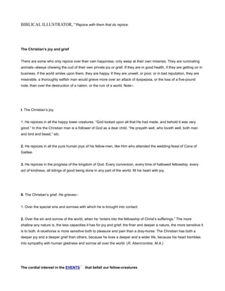 BIBLICAL ILLUSTRATOR, “Rejoice with them that do rejoice.
The Christian’s joy and grief
There are some who only rejoice over their own happiness, only weep at their own miseries. They are ruminating
animals--always chewing the cud of their own private joy or grief. If they are in good health, if they are getting on in
business, if the world smiles upon them, they are happy. If they are unwell, or poor, or in bad reputation, they are
miserable, a thoroughly selfish man would grieve more over an attack of dyspepsia, or the loss of a five-pound
note, than over the destruction of a nation, or the ruin of a world. Note--
I. The Christian’s joy.
1. He rejoices in all the happy lower creatures. “God looked upon all that He had made, and behold it was very
good.” In this the Christian man is a follower of God as a dear child. “He prayeth well, who loveth well, both man
and bird and beast,” etc.
2. He rejoices in all the pure human joys of his fellow-men, like Him who attended the wedding-feast of Cana of
Galilee.
3. He rejoices in the progress of the kingdom of God. Every conversion, every time of hallowed fellowship, every
act of kindness, all tidings of good being done in any part of the world, fill his heart with joy.
II. The Christian’s grief. He grieves--
1. Over the special sins and sorrows with which he is brought into contact.
2. Over the sin and sorrow of the world, when he “enters into the fellowship of Christ’s sufferings.” The more
shallow any nature is, the less capacities it has for joy and grief; the finer and deeper a nature, the more sensitive it
is to both. A racehorse is more sensitive both to pleasure and pain than a dray-horse. The Christian has both a
deeper joy and a deeper grief than others, because he lives a deeper and a wider life, because his heart trembles
into sympathy with human gladness and sorrow all over the world. (R. Abercrombie, M.A.)
The cordial interest in the EVENTS that befall our fellow-creatures
 