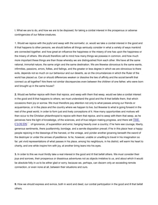 I. What we are to do, and how we are to be disposed, for taking a cordial interest in the prosperous or adverse
contingencies of our fellow-creatures.
1. Would we rejoice with the joyful and weep with the sorrowful, or, would we take a cordial interest in the good and
ill that happens to other persons, we should before all things seriously consider in what a variety of ways mankind
are connected together, and how great an influence the happiness or the misery of one has upon the happiness or
the misery of others. We should therefore call to mind how many things we possess in common, and how much
more important these things are than those whereby we are distinguished from each other. We have all the same
rational, immortal nature, the same origin and the same destination. We are likewise obnoxious to the same wants,
infirmities, passions, errors, follies, and failings, and the greater or less degree in which we are obnoxious to there
evils, depends not so much on our behaviour and our deserts, as on the circumstances in which the Ruler of the
world has placed us. Can or should differences weaken or dissolve the ties of affinity and the social benefit that
connect us all together? Are there not similar discrepancies even between the children of one father, who were born
and brought up in the same house?
2. Would we farther rejoice with them that rejoice, and weep with them that weep, would we take a cordial interest
in the good and ill that happens to others; we must understand the good and the ill that befalls them, that which
occasions them joy or sorrow. We must therefore pay attention not only to what passes among our friends or
acquaintance, or in the place and the country where we happen to live, but likewise to what is going forward in the
rest of the great world, in order to form just and lively conceptions of it. How many opportunities and motives will
then occur to the Christian philanthropist to rejoice with them that rejoice, and to weep with them that weep, as he
perceives here the light of knowledge, of the sciences, and of true religion making progress, and there still THE
CLOUDS of ignorance, of superstition and error, hanging heavily over a country; if he here see courage, liberty,
generous sentiments, there pusillanimity, bondage, and a servile disposition prevail; if he in this place hear a happy
people rejoicing in the blessings of the harvest, or the vintage, and yonder another groaning beneath the sword of
the destroyer or under the arrows of pestilence. Is he, however, unable or unwilling to travel in his imagination so
far; yet vivid representations of what passes in his place, among his neighbours, in his district, will warm his heart to
charity, and one while inspire him with joy, at another bring tears into his eyes.
3. In order to this we must thirdly take a real interest in the good and ill that befall others. We must consider their
joys and sorrows, their prosperous or disastrous adventures not as objects irrelative to us, and about which it would
be absolute folly in us to be either glad or sorry, because we, perhaps, can discern only an exceeding remote
connection, or even none at all, between their situations and ours.
II. How we should express and evince, both in word and deed, our cordial participation in the good and ill that befall
others.
 