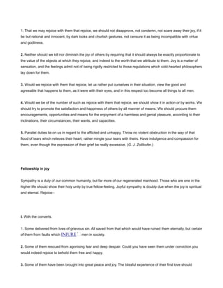 1. That we may rejoice with them that rejoice, we should not disapprove, not condemn, not scare away their joy, if it
be but rational and innocent, by dark looks and churlish gestures, not censure it as being incompatible with virtue
and godliness.
2. Neither should we kill nor diminish the joy of others by requiring that it should always be exactly proportionate to
the value of the objects at which they rejoice, and indeed to the worth that we attribute to them. Joy is a matter of
sensation, and the feelings admit not of being rigidly restricted to those regulations which cold-hearted philosophers
lay down for them.
3. Would we rejoice with them that rejoice, let us rather put ourselves in their situation, view the good and
agreeable that happens to them, as it were with their eyes, and in this respect too become all things to all men.
4. Would we be of the number of such as rejoice with them that rejoice, we should show it in action or by works. We
should try to promote the satisfaction and happiness of others by all manner of means. We should procure them
encouragements, opportunities and means for the enjoyment of a harmless and genial pleasure, according to their
inclinations, their circumstances, their wants, and capacities.
5. Parallel duties lie on us in regard to the afflicted and unhappy. Throw no violent obstruction in the way of that
flood of tears which relieves their heart; rather mingle your tears with theirs. Have indulgence and compassion for
them, even though the expression of their grief be really excessive. (G. J. Zollikofer.)
Fellowship in joy
Sympathy is a duty of our common humanity, but far more of our regenerated manhood. Those who are one in the
higher life should show their holy unity by true fellow-feeling. Joyful sympathy is doubly due when the joy is spiritual
and eternal. Rejoice--
I. With the converts.
1. Some delivered from lives of grievous sin. All saved from that which would have ruined them eternally, but certain
of them from faults which INJURE men in society.
2. Some of them rescued from agonising fear and deep despair. Could you have seen them under conviction you
would indeed rejoice to behold them free and happy.
3. Some of them have been brought into great peace and joy. The blissful experience of their first love should
 