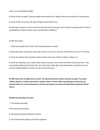 charm us into sympathetic delight.
4. Some of them are aged. These are called at the eleventh hour. Rejoice that they are saved from imminent peril.
5. Some of them are young, with years of happy service before them.
6. Each case is special. In some we think of what they would have been, and in others of what they will be. There is
great gladness in these new-born ones, and shall we be indifferent?
II. With their friends.
1. Some have prayed long for them, and now their prayers are heard.
2. Some have been very anxious, have seen much to mourn over in the past, and feared much of evil in the future.
3. Some are relatives with a peculiar interest in these saved ones. Parents, children, brothers, etc.
4. Some are expecting, and in certain cases already receiving, much comfort from these newly saved ones. They
have already brightened the family circle, and made heavy hearts glad. Holy parents have no greater joy than to
see their children walking in the truth. Do we not share their joy?
III. With those who brought them to Jesus. The spiritual parents of these converts are glad. The pastor,
relative, teacher, or friend, who wrote or spoke to them of Jesus. What a joy belongs to those who by
personal effort win souls! Endeavour to win the same joy for yourself, and meanwhile be glad that others
have it.
IV. With the Holy Spirit. He sees--
1. His strivings successful.
2. His instructions accepted.
3. His quickening power operating in new life.
4. The renewed mind yielding to His Divine guidance.
 