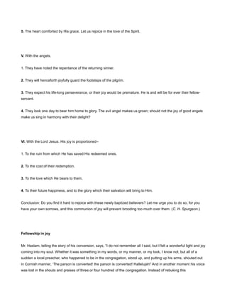 5. The heart comforted by His grace. Let us rejoice in the love of the Spirit.
V. With the angels.
1. They have noted the repentance of the returning sinner.
2. They will henceforth joyfully guard the footsteps of the pilgrim.
3. They expect his life-long perseverance, or their joy would be premature. He is and will be for ever their fellow-
servant.
4. They look one day to bear him home to glory. The evil angel makes us groan; should not the joy of good angels
make us sing in harmony with their delight?
VI. With the Lord Jesus. His joy is proportioned--
1. To the ruin from which He has saved His redeemed ones.
2. To the cost of their redemption.
3. To the love which He bears to them.
4. To their future happiness, and to the glory which their salvation will bring to Him.
Conclusion: Do you find it hard to rejoice with these newly baptized believers? Let me urge you to do so, for you
have your own sorrows, and this communion of joy will prevent brooding too much over them. (C. H. Spurgeon.)
Fellowship in joy
Mr. Haslam, telling the story of his conversion, says, “I do not remember all I said, but I felt a wonderful light and joy
coming into my soul. Whether it was something in my words, or my manner, or my look, I know not; but all of a
sudden a local preacher, who happened to be in the congregation, stood up, and putting up his arms, shouted out
in Cornish manner, ‘The parson is converted! the parson is converted! Hallelujah!’ And in another moment his voice
was lost in the shouts and praises of three or four hundred of the congregation. Instead of rebuking this
 