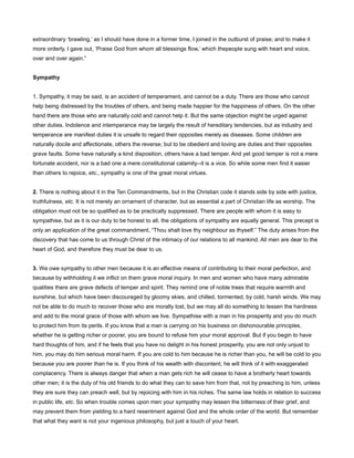 extraordinary ‘brawling,’ as I should have done in a former time, I joined in the outburst of praise; and to make it
more orderly, I gave out, ‘Praise God from whom all blessings flow,’ which thepeople sung with heart and voice,
over and over again.”
Sympathy
1. Sympathy, it may be said, is an accident of temperament, and cannot be a duty. There are those who cannot
help being distressed by the troubles of others, and being made happier for the happiness of others. On the other
hand there are those who are naturally cold and cannot help it. But the same objection might be urged against
other duties. Indolence and intemperance may be largely the result of hereditary tendencies, but as industry and
temperance are manifest duties it is unsafe to regard their opposites merely as diseases. Some children are
naturally docile and affectionate, others the reverse; but to be obedient and loving are duties and their opposites
grave faults. Some have naturally a kind disposition, others have a bad temper. And yet good temper is not a mere
fortunate accident, nor is a bad one a mere constitutional calamity--it is a vice. So while some men find it easier
than others to rejoice, etc., sympathy is one of the great moral virtues.
2. There is nothing about it in the Ten Commandments, but in the Christian code it stands side by side with justice,
truthfulness, etc. It is not merely an ornament of character, but as essential a part of Christian life as worship. The
obligation must not be so qualified as to be practically suppressed. There are people with whom it is easy to
sympathise, but as it is our duty to be honest to all, the obligations of sympathy are equally general. This precept is
only an application of the great commandment, “Thou shalt love thy neighbour as thyself.” The duty arises from the
discovery that has come to us through Christ of the intimacy of our relations to all mankind. All men are dear to the
heart of God, and therefore they must be dear to us.
3. We owe sympathy to other men because it is an effective means of contributing to their moral perfection, and
because by withholding it we inflict on them grave moral inquiry. In men and women who have many admirable
qualities there are grave defects of temper and spirit. They remind one of noble trees that require warmth and
sunshine, but which have been discouraged by gloomy skies, and chilled, tormented, by cold, harsh winds. We may
not be able to do much to recover those who are morally lost, but we may all do something to lessen the hardness
and add to the moral grace of those with whom we live. Sympathise with a man in his prosperity and you do much
to protect him from its perils. If you know that a man is carrying on his business on dishonourable principles,
whether he is getting richer or poorer, you are bound to refuse him your moral approval. But if you begin to have
hard thoughts of him, and if he feels that you have no delight in his honest prosperity, you are not only unjust to
him, you may do him serious moral harm. If you are cold to him because he is richer than you, he will be cold to you
because you are poorer than he is. If you think of his wealth with discontent, he will think of it with exaggerated
complacency. There is always danger that when a man gets rich he will cease to have a brotherly heart towards
other men; it is the duty of his old friends to do what they can to save him from that, not by preaching to him, unless
they are sure they can preach well, but by rejoicing with him in his riches. The same law holds in relation to success
in public life, etc. So when trouble comes upon men your sympathy may lessen the bitterness of their grief, and
may prevent them from yielding to a hard resentment against God and the whole order of the world. But remember
that what they want is not your ingenious philosophy, but just a touch of your heart.
 