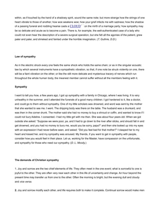 within, as if touched by the hand of a shadowy spirit, sound the same note; but more strange how the strings of one
heart vibrate to those of another; how woe weakens woe; how your grief infects me with sadness; how the shadow
of a passing funeral and nodding hearse casts a CLOUD on the mirth of a marriage party; how sympathy may
be so delicate and acute as to become a pain. There is, for example, the well-authenticated case of a lady who
could not even hear the description of a severe surgical operation, but she felt all the agonies of the patient, grew
paler and paler, and shrieked and fainted under the horrible imagination. (T. Guthrie, D.D.)
Law of sympathy
As in the electric shock every one feels the same shock who holds the same chain; or as in the singular acoustic
law by which several instruments have a sympathetic vibration, so that, if one note be struck violently on one, there
will be a faint vibration on the other; or like the still more delicate and mysterious tracery of nerves which run
throughout the whole human body, the meanest member cannot suffer without all the members feeling with it.
Sympathy
I want to tell you how, a few years ago, I got up sympathy with a family in Chicago, where I was living. It is very
unhealthy in the summer, and I attended the funerals of a good many children. I got hardened to it, like a doctor,
and could go to them without sympathy. One of my little scholars was drowned, and word was sent by the mother
that she wanted to see me. I went. The dripping body was there on the table. The husband was a drunkard, and
was then in the corner drunk. The mother said she had no money to buy a shroud or coffin, and wanted to know if I
could not bury Adeline. I consented. I had my little girl with me then. She was about four years old. When we got
outside she asked: “Suppose we were poor, pa, and I had to go down to the river after sticks, and should fall in and
get drowned, and you had no money to bury me, would you be sorry, papa?” and then she looked up into my eyes
with an expression I had never before seen, and asked: “Did you feel bad for that mother?” I clasped her to my
heart and kissed her, and my sympathy was aroused. My friends, if you want to get in sympathy with people,
consider how you would feel in their place. Let us, working for the Master, have compassion on the unfortunate,
and sympathy for those who need our sympathy. (D. L. Moody.)
The demands of Christian sympathy
1. Joy and sorrow are the two chief elements of life. They often meet in the one event; what is sorrowful to one is
joyful to the other. They are often very near each other in this life of uncertainty and change. An hour beyond the
present time may transfer us from one to the other. Often the morning is bright, but the evening dull and cloudy
and vice versa.
2. Joy and sorrow modify each other, and life requires both to make it complete. Continual sorrow would make men
 