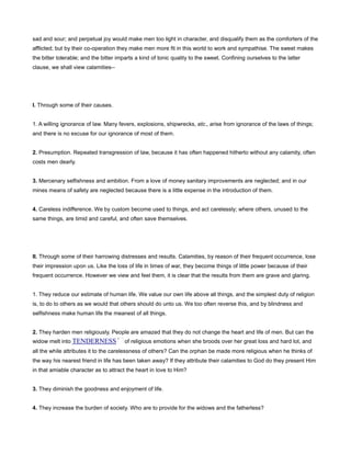 sad and sour; and perpetual joy would make men too light in character, and disqualify them as the comforters of the
afflicted; but by their co-operation they make men more fit in this world to work and sympathise. The sweet makes
the bitter tolerable; and the bitter imparts a kind of tonic quality to the sweet. Confining ourselves to the latter
clause, we shall view calamities--
I. Through some of their causes.
1. A willing ignorance of law. Many fevers, explosions, shipwrecks, etc., arise from ignorance of the laws of things;
and there is no excuse for our ignorance of most of them.
2. Presumption. Repeated transgression of law, because it has often happened hitherto without any calamity, often
costs men dearly.
3. Mercenary selfishness and ambition. From a love of money sanitary improvements are neglected; and in our
mines means of safety are neglected because there is a little expense in the introduction of them.
4. Careless indifference. We by custom become used to things, and act carelessly; where others, unused to the
same things, are timid and careful, and often save themselves.
II. Through some of their harrowing distresses and results. Calamities, by reason of their frequent occurrence, lose
their impression upon us. Like the loss of life in times of war, they become things of little power because of their
frequent occurrence. However we view and feel them, it is clear that the results from them are grave and glaring.
1. They reduce our estimate of human life. We value our own life above all things, and the simplest duty of religion
is, to do to others as we would that others should do unto us. We too often reverse this, and by blindness and
selfishness make human life the meanest of all things.
2. They harden men religiously. People are amazed that they do not change the heart and life of men. But can the
widow melt into TENDERNESS of religious emotions when she broods over her great loss and hard lot, and
all the while attributes it to the carelessness of others? Can the orphan be made more religious when he thinks of
the way his nearest friend in life has been taken away? If they attribute their calamities to God do they present Him
in that amiable character as to attract the heart in love to Him?
3. They diminish the goodness and enjoyment of life.
4. They increase the burden of society. Who are to provide for the widows and the fatherless?
 