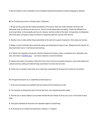 5. But the distress of such calamities to the immediate individuals themselves is beyond language to describe.
III. On Christian ground and in Christian light. Christianity--
1. Brings out the purest and the noblest sympathies of the soul to meet and comfort distress. All done to the
distressed under its influence is done by love, hence it is both pleasurable and lasting. It leads the afflicted to an
ever-living Father, to the sympathy and love of a Saviour, and the comfort of His Spirit; it brings them into fellowship
with all the good; and gives a hope of a heaven of happiness after the sorrows of life will end.
2. Teaches men to make earthly things subordinate to the want and support of persons in their woes and sorrows.
3. Makes it a part of Christian life to assist the needy and ameliorate the woes of men. “Blessed are the merciful, for
they shall obtain mercy” is its first and last teaching.
4. Is catholic and impartial in its aid and comfort to distress and misery. It asks no questions as to nationality, rank,
sect, and creed; it VIEWS ALL as human creatures in want and distress.
5. Lessens the misery of humanity. It does this to the mind of men by its spiritual provisions, and to their bodies and
outward wants by making all material things subordinate to human want and woe.
6. Unites men so closely to each other as to make them responsible for the good and comfort of one another.
IV. Through their lessons to us. Calamities as these teach us--
1. To be more submissive and satisfied with the ordinary ills and misfortunes of life.
2. The necessity of studying the laws of human life more, and understanding them better.
3. That we are so nearly related to one another that the life and interest of all are very much in the hands of each
other.
4. That great calamities all result from the repeated neglect of small things.
5. To do all we can to comfort and help those in distress. (T. Hughes.)
 