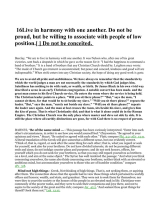 16Live in harmony with one another. Do not be
proud, but be willing to associate with people of low
position.[ ] Do not be conceited.
Barclay, “We are to live in harmony with one another. It was Nelson who, after one of his great
victories, sent back a despatch in which he gave us the reason for it: "I had the happiness to command a
band of brothers." It is a band of brothers that any Christian Church should be. Leighton once wrote:
"The mode of Church government is unconstrained; but peace and concord, kindness and good will are
indispensable." When strife enters into any Christian society, the hope of doing any good work is gone.
We are to avoid all pride and snobbishness. We have always to remember that the standards by
which the world judges a man are not necessarily the standards by which God judges him.
Saintliness has nothing to do with rank, or wealth, or birth. Dr James Black in his own vivid way
described a scene in an early Christian congregation. A notable convert has been made. and the
great man comes to his first Church service. He enters the room where the service is being held.
The Christian leader points to a place. "Will you sit there please?" "But," says the man, "I
cannot sit there, for that would be to sit beside my slave." "Will you sit there please?" repeats the
leader. "But," says the man, "surely not beside my slave." "Will you sit there please?" repeats
the leader once again. And the man at last crosses the room, sits beside his slave, and gives him
the kiss of peace. That is what Christianity did; and that is what it alone could do in the Roman
Empire. The Christian Church was the only place where master and slave sat side by side. It is
still the place where all earthly distinctions are gone, for with God there is no respect of persons.
BARNES, “Be of the same mind ... - This passage has been variously interpreted. “Enter into each
other’s circumstances, in order to see how you would yourself feel.” Chrysostom. “Be agreed in your
opinions and views.” Stuart. “Be united or agreed with each other.” Flatt; compare Phi_2:2; 2Co_13:11.
A literal translation of the Greek will give somewhat a different sense, but one evidently correct.
“Think of, that is, regard, or seek after the same thing for each other; that is, what you regard or seek
for yourself, seek also for your brethren. Do not have divided interests; do not be pursuing different
ends and aims; do not indulge counter plans and purposes; and do not seek honors, offices, for
yourself which you do not seek for your brethren, so that you may still regard yourselves as brethren
on a level, and aim at the same object.” The Syriac has well rendered the passage: “And what you think
concerning yourselves, the same also think concerning your brethren; neither think with an elevated or
ambitious mind, but accommodate yourselves to those who are of humbler condition;” compare
1Pe_3:8.
Mind not high things - Greek, Not thinking of high things. That is, not seeking them, or aspiring
after them. The connection shows that the apostle had in view those things which pertained to worldly
offices and honors; wealth, and state, and grandeur. They were not to seek them for themselves; nor
were they to court the society or the honors of the people in an elevated rank in life. Christians were
commonly of the poorer ranks, and they were to seek their companions and joys there, and not to
aspire to the society of the great and the rich; compare Jer_45:5, “And seekest thou great things for
thyself? Seek them not;” Luk_12:15.
 