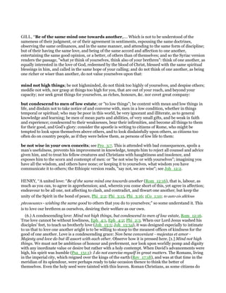 GILL, “Be of the same mind one towards another,.... Which is not to be understood of the
sameness of their judgment, or of their agreement in sentiments, espousing the same doctrines,
observing the same ordinances, and in the same manner, and attending to the same form of discipline;
but of their having the same love, and being of the same accord and affection to one another,
entertaining the same good opinion, or a better, of others than of themselves; and so the Syriac version
renders the passage, "what ye think of yourselves, think also of your brethren": think of one another, as
equally interested in the love of God, redeemed by the blood of Christ, blessed with the same spiritual
blessings in him, and called in the same hope of your calling; and do not think of one another, as being
one richer or wiser than another, do not value yourselves upon that:
mind not high things; be not highminded, do not think too highly of yourselves, and despise others;
meddle not with, nor grasp at things too high for you, that are out of your reach, and beyond your
capacity; nor seek great things for yourselves, as riches, honours, &c. nor covet great company:
but condescend to men of low estate; or "to low things"; be content with mean and low things in
life, and disdain not to take notice of and converse with, men in a low condition, whether in things
temporal or spiritual; who may be poor in this world, be very ignorant and illiterate, as to general
knowledge and learning; be men of mean parts and abilities, of very small gifts, and be weak in faith
and experience; condescend to their weaknesses, bear their infirmities, and become all things to them
for their good, and God's glory: consider the apostle is writing to citizens of Rome, who might be
tempted to look upon themselves above others, and to look disdainfully upon others, as citizens too
often do on country people, as if they were below them, as persons of low life to them:
be not wise in your own conceits; see Pro_3:7. This is attended with bad consequences, spoils a
man's usefulness, prevents his improvement in knowledge, tempts him to reject all counsel and advice
given him, and to treat his fellow creatures and Christians with haughtiness and insolence, and
exposes him to the scorn and contempt of men: or "be not wise by or with yourselves"; imagining you
have all the wisdom, and others have none; or keeping it to yourselves, what wisdom you have
communicate it to others; the Ethiopic version reads, "say not, we are wise"; see Job_12:2.
HENRY, “A united love: “Be of the same mind one towards another (Rom_12:16), that is, labour, as
much as you can, to agree in apprehension; and, wherein you come short of this, yet agree in affection;
endeavour to be all one, not affecting to clash, and contradict, and thwart one another; but keep the
unity of the Spirit in the bond of peace, Phi_2:2; Phi_3:15, Phi_3:16; 1Co_1:10; to auto eis allēlous
phronountes - wishing the same good to others that you do to yourselves;” so some understand it. This
is to love our brethren as ourselves, desiring their welfare as our own.
(6.) A condescending love: Mind not high things, but condescend to men of low estate, Rom_12:16.
True love cannot be without lowliness, Eph_4:1, Eph_4:2; Phi_2:3. When our Lord Jesus washed his
disciples' feet, to teach us brotherly love (Joh_13:5; Joh_13:34), it was designed especially to intimate
to us that to love one another aright is to be willing to stoop to the meanest offices of kindness for the
good of one another. Love is a condescending grace: Non bene conveniunt - majestas et amor -
Majesty and love do but ill assort with each other. Observe how it is pressed here. [1.] Mind not high
things. We must not be ambitious of honour and preferment, nor look upon worldly pomp and dignity
with any inordinate value or desire but rather with a holy contempt. When David's advancements were
high, his spirit was humble (Psa_131:1): I do not exercise myself in great matters. The Romans, living
in the imperial city, which reigned over the kings of the earth (Rev_17:18), and was at that time in the
meridian of its splendour, were perhaps ready to take occasion thence to think the better of
themselves. Even the holy seed were tainted with this leaven. Roman Christians, as some citizens do
 
