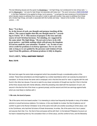 The two following clauses are thus given by [Doddridge ], “ not high things, but condescend to men of low rank,” —
and by [Macknight ], “ not care for high things; but associate with lowly men.” The word ταπεινοῖς is NOT FOUND
in the New Testament to be applied to things, but to persons. “” is perhaps the best rendering of συναπαγόµενοι
which literally means to withdraw from one party in order to walk with another: they were to withdraw from those
who minded high things, and walk or associate with the humble and lowly. “ cleave to the humble,” is the Syriac
version. — Ed.
Beet, “*Let there
be, in the breast of each, one thought and purpose touching all the
others.' The context implies that this one thought must be * accord-
ing to Christ,' XV. 5. This oneness of purpose is the true and only
source of real Christian harmony. ot minding, etc: suggested by
the same mind. The high things, ' Do not seek to have to do with
great matters : and think nothing which will advance the kingdom
of God too small for your attention.' Prudent ^ etc. To take to our-
selves credit for prudence is to betray ignorance. For we are wise
only so long as we are guided by the presence and wisdom of God.
Apart from His guidance, all human prudence is folly in disguise.
MACLARE , “STILL ANOTHER TRIPLET
Rom_12:16.
We have here again the same triple arrangement which has prevailed through a considerable portion of the
context. These three exhortations are linked together by a verbal resemblance which can scarcely be preserved in
translation. In the two former the same verb is employed: and in the third the word for ‘wise’ is cognate with the verb
found in the other two clauses. If we are to seek for any closer connection of thought we may find it first in this-that
all the three clauses deal with mental attitudes, whilst the preceding ones dealt with the expression of such; and
second in this-that the first of the three is a general precept, and the second and third are warnings against faults
which are most likely to interfere with it.
I. We note, the bond of peace.
‘Be of the same mind one toward another.’ It is interesting to notice how frequently the Apostle in many of his letters
exhorts to mutual harmonious relations. For instance, in this very Epistle he invokes ‘the God of patience and of
comfort’ to grant to the Roman Christians ‘to be of the same mind with one another according to Christ Jesus,’ and
to the Corinthians, who had their full share of Greek divisiveness, he writes, ‘Be of the same mind, live in peace,’
and assures them that, if so, ‘the God of love and peace will be with them’; to his beloved Philippians he pours out
his heart in beseeching them by ‘the consolation that is in Christ Jesus, and the comfort of love, and the fellowship
 