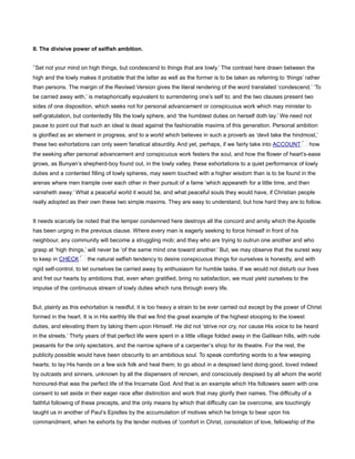 II. The divisive power of selfish ambition.
‘Set not your mind on high things, but condescend to things that are lowly.’ The contrast here drawn between the
high and the lowly makes it probable that the latter as well as the former is to be taken as referring to ‘things’ rather
than persons. The margin of the Revised Version gives the literal rendering of the word translated ‘condescend.’ ‘To
be carried away with,’ is metaphorically equivalent to surrendering one’s self to; and the two clauses present two
sides of one disposition, which seeks not for personal advancement or conspicuous work which may minister to
self-gratulation, but contentedly fills the lowly sphere, and ‘the humblest duties on herself doth lay.’ We need not
pause to point out that such an ideal is dead against the fashionable maxims of this generation. Personal ambition
is glorified as an element in progress, and to a world which believes in such a proverb as ‘devil take the hindmost,’
these two exhortations can only seem fanatical absurdity. And yet, perhaps, if we fairly take into ACCOUNT how
the seeking after personal advancement and conspicuous work festers the soul, and how the flower of heart’s-ease
grows, as Bunyan’s shepherd-boy found out, in the lowly valley, these exhortations to a quiet performance of lowly
duties and a contented filling of lowly spheres, may seem touched with a higher wisdom than is to be found in the
arenas where men trample over each other in their pursuit of a fame ‘which appeareth for a little time, and then
vanisheth away.’ What a peaceful world it would be, and what peaceful souls they would have, if Christian people
really adopted as their own these two simple maxims. They are easy to understand, but how hard they are to follow.
It needs scarcely be noted that the temper condemned here destroys all the concord and amity which the Apostle
has been urging in the previous clause. Where every man is eagerly seeking to force himself in front of his
neighbour, any community will become a struggling mob; and they who are trying to outrun one another and who
grasp at ‘high things,’ will never be ‘of the same mind one toward another.’ But, we may observe that the surest way
to keep in CHECK the natural selfish tendency to desire conspicuous things for ourselves is honestly, and with
rigid self-control, to let ourselves be carried away by enthusiasm for humble tasks. If we would not disturb our lives
and fret our hearts by ambitions that, even when gratified, bring no satisfaction, we must yield ourselves to the
impulse of the continuous stream of lowly duties which runs through every life.
But, plainly as this exhortation is needful, it is too heavy a strain to be ever carried out except by the power of Christ
formed in the heart. It is in His earthly life that we find the great example of the highest stooping to the lowest
duties, and elevating them by taking them upon Himself. He did not ‘strive nor cry, nor cause His voice to be heard
in the streets.’ Thirty years of that perfect life were spent in a little village folded away in the Galilean hills, with rude
peasants for the only spectators, and the narrow sphere of a carpenter’s shop for its theatre. For the rest, the
publicity possible would have been obscurity to an ambitious soul. To speak comforting words to a few weeping
hearts; to lay His hands on a few sick folk and heal them; to go about in a despised land doing good, loved indeed
by outcasts and sinners, unknown by all the dispensers of renown, and consciously despised by all whom the world
honoured-that was the perfect life of the Incarnate God. And that is an example which His followers seem with one
consent to set aside in their eager race after distinction and work that may glorify their names. The difficulty of a
faithful following of these precepts, and the only means by which that difficulty can be overcome, are touchingly
taught us in another of Paul’s Epistles by the accumulation of motives which he brings to bear upon his
commandment, when he exhorts by the tender motives of ‘comfort in Christ, consolation of love, fellowship of the
 