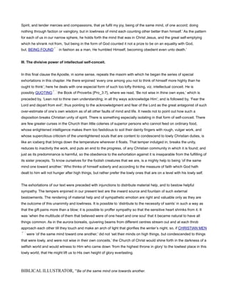 Spirit, and tender mercies and compassions, that ye fulfil my joy, being of the same mind, of one accord; doing
nothing through faction or vainglory, but in lowliness of mind each counting other better than himself.’ As the pattern
for each of us in our narrow sphere, he holds forth the mind that was in Christ Jesus, and the great self-emptying
which he shrank not from, ‘but being in the form of God counted it not a prize to be on an equality with God,
but, BEING FOUND in fashion as a man, He humbled Himself, becoming obedient even unto death.’
III. The divisive power of intellectual self-conceit.
In this final clause the Apostle, in some sense, repeats the maxim with which he began the series of special
exhortations in this chapter. He there enjoined ‘every one among you not to think of himself more highly than he
ought to think’; here he deals with one especial form of such too lofty thinking, viz. intellectual conceit. He is
possibly QUOTING the Book of Proverbs {Pro_3:7}, where we read, ‘Be not wise in thine own eyes,’ which is
preceded by, ‘Lean not to thine own understanding; in all thy ways acknowledge Him’; and is followed by, ‘Fear the
Lord and depart from evil’; thus pointing to the acknowledgment and fear of the Lord as the great antagonist of such
over-estimate of one’s own wisdom as of all other faults of mind and life. It needs not to point out how such a
disposition breaks Christian unity of spirit. There is something especially isolating in that form of self-conceit. There
are few greater curses in the Church than little coteries of superior persons who cannot feed on ordinary food,
whose enlightened intelligence makes them too fastidious to soil their dainty fingers with rough, vulgar work, and
whose supercilious criticism of the unenlightened souls that are content to condescend to lowly Christian duties, is
like an iceberg that brings down the temperature wherever it floats. That temper indulged in, breaks the unity,
reduces to inactivity the work, and puts an end to the progress, of any Christian community in which it is found; and
just as its predominance is harmful, so the obedience to the exhortation against it is inseparable from the fulfilling of
its sister precepts. To know ourselves for the foolish creatures that we are, is a mighty help to being ‘of the same
mind one toward another.’ Who thinks of himself soberly and according to the measure of faith which God hath
dealt to him will not hunger after high things, but rather prefer the lowly ones that are on a level with his lowly self.
The exhortations of our text were preceded with injunctions to distribute material help, and to bestow helpful
sympathy. The tempers enjoined in our present text are the inward source and fountain of such external
bestowments. The rendering of material help and of sympathetic emotion are right and valuable only as they are
the outcome of this unanimity and lowliness. It is possible to ‘distribute to the necessity of saints’ in such a way as
that the gift pains more than a blow; it is possible to proffer sympathy so that the sensitive heart shrinks from it. It
was ‘when the multitude of them that believed were of one heart and one soul’ that it became natural to have all
things common. As in the aurora borealis, quivering beams from different centres stream out and at each throb
approach each other till they touch and make an arch of light that glorifies the winter’s night, so, if CHRISTIAN MEN
were ‘of the same mind toward one another,’ did not ‘set their minds on high things, but condescended to things
that were lowly, and were not wise in their own conceits,’ the Church of Christ would shine forth in the darkness of a
selfish world and would witness to Him who came down ‘from the highest throne in glory’ to the lowliest place in this
lowly world, that He might lift us to His own height of glory everlasting.
BIBLICAL ILLUSTRATOR, “Be of the same mind one towards another.
 