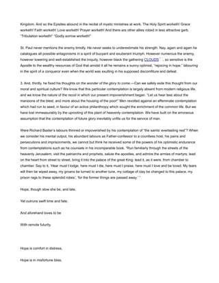 Kingdom. And so the Epistles abound in the recital of mystic ministries at work. The Holy Spirit worketh! Grace
worketh! Faith worketh! Love worketh! Prayer worketh! And there are other allies robed in less attractive garb.
“Tribulation worketh!” “Godly sorrow worketh!”
St. Paul never mentions the enemy timidly. He never seeks to underestimate his strength. Nay, again and again he
catalogues all possible antagonisms in a spirit of buoyant and exuberant triumph. However numerous the enemy,
however towering and well-established the iniquity, however black the gathering CLOUDS , so sensitive is the
Apostle to the wealthy resources of God that amidst it all he remains a sunny optimist, “rejoicing in hope,” labouring
in the spirit of a conqueror even when the world was exulting in his supposed discomfiture and defeat.
3. And, thirdly, he fixed his thoughts on the wonder of the glory to come.—Can we safely exile this thought from our
moral and spiritual culture? We know that this particular contemplation is largely absent from modern religious life,
and we know the nature of the recoil in which our present impoverishment began. “Let us hear less about the
mansions of the blest, and more about the housing of the poor!” Men revolted against an effeminate contemplation
which had run to seed, in favour of an active philanthropy which sought the enrichment of the common life. But we
have lost immeasurably by the uprooting of this plant of heavenly contemplation. We have built on the erroneous
assumption that the contemplation of future glory inevitably unfits us for the service of man.
Were Richard Baxter’s labours thinned or impoverished by his contemplation of “the saints’ everlasting rest”? When
we consider his mental output, his abundant labours as Father-confessor to a countless host, his pains and
persecutions and imprisonments, we cannot but think he received some of the powers of his optimistic endurance
from contemplations such as he counsels in his incomparable book. “Run familiarly through the streets of the
heavenly Jerusalem; visit the patriarchs and prophets, salute the apostles, and admire the armies of martyrs; lead
on the heart from street to street, bring it into the palace of the great King; lead it, as it were, from chamber to
chamber. Say to it, ‘Hear must I lodge, here must I die, here must I praise, here must I love and be loved. My tears
will then be wiped away, my groans be turned to another tune, my cottage of clay be changed to this palace, my
prison rags to these splendid robes’; ‘for the former things are passed away.’ ”
Hope, though slow she be, and late,
Yet outruns swift time and fate;
And aforehand loves to be
With remote futurity.
Hope is comfort in distress,
Hope is in misfortune bliss,
 