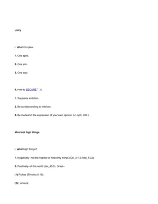 Unity
I. What it implies.
1. One spirit.
2. One aim.
3. One way.
II. How to SECURE it.
1. Suppress ambition.
2. Be condescending to inferiors.
3. Be modest in the expression of your own opinion. (J. Lyth, D.D.)
Mind not high things
I. What high things?
1. Negatively--not the highest or heavenly things (Col_3:1-2; Mat_6:33).
2. Positively--of this world (Jer_45:5). Great--
(1) Riches (Timothy 6:19);
(2) Honours;
 