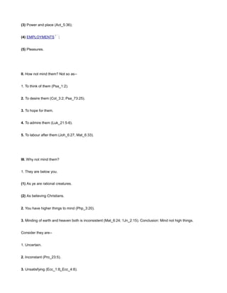 (3) Power and place (Act_5:36);
(4) EMPLOYMENTS ;
(5) Pleasures.
II. How not mind them? Not so as--
1. To think of them (Psa_1:2).
2. To desire them (Col_3:2; Psa_73:25).
3. To hope for them.
4. To admire them (Luk_21:5-6).
5. To labour after them (Joh_6:27; Mat_6:33).
III. Why not mind them?
1. They are below you.
(1) As ye are rational creatures.
(2) As believing Christians.
2. You have higher things to mind (Php_3:20).
3. Minding of earth and heaven both is inconsistent (Mat_6:24; 1Jn_2:15). Conclusion: Mind not high things.
Consider they are--
1. Uncertain.
2. Inconstant (Pro_23:5).
3. Unsatisfying (Ecc_1:8; Ecc_4:8).
 