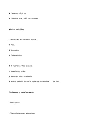 4. Dangerous (1Ti_6:10).
5. Momentary (Luk_12:20). (Bp. Beveridge.)
Mind not high things
I. The import of this prohibition. It forbids--
1. Pride.
2. Assumption.
3. Foolish ambition.
II. Its importance. These evils are--
1. Very offensive to God.
2. A source of misery to ourselves.
3. A cause of serious evil both in the Church and the world. (J. Lyth, D.D.)
Condescend to men of low estate.
Condescension
I. The conduct enjoined. A behaviour--
 