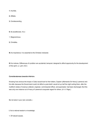 1. Humble.
2. Affable.
3. Condescending.
II. Its excellencies. It is--
1. Magnanimous.
2. Christlike.
III. Its importance. It is essential to the Christian character.
IV. Its motives. Differences of condition are accidental, temporal, designed to afford opportunity for the development
of this spirit. (J. Lyth, D.D.)
Considerateness towards inferiors
Knowing how anxious the troops in Cabul would look for their letters, Captain (afterwards Sir Henry) Lawrence and
his wife--because the Government could not afford a post-clerk!--would sit up half the night sorting them, after the
multiform duties of revenue collector, engineer, commissariat officer, and paymaster, had been discharged. But this
was only one instance out of many of Lawrence’s exquisite regard for others. (H. A. Page.)
Be not wise in your own conceits.--
I. As to rational wisdom or knowledge.
1. Of natural causes.
 