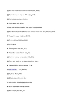 (1) You know not the first constitution of them (Job_38:4-6).
(2) Nor God’s present disposal of them (Act_17:28).
(3) Nor their own working and nature.
2. Future events (Jam_4:13-14.)
(1) You know not the causes that must concur to produce them.
(2) Nor whether God will set them on work or no, or hinder them (Jam_4:15; 1Co_4:19).
3. The providences of God (Psa_139:5-6).
(1) To the evil (Psa_73:3; Psa_73:22).
(2) To the good.
4. The intrigues of state (Pro_20:3).
5. The spiritual estate of others (Mat_7:1).
(1) You know not your own condition (1Co_2:11).
(2) There is no way in the world whereby to know others.
6. The interpretation of Scripture (Mar_12:24).
(1) PROPHECIES (Act_8:30-31).
(2) Mysteries (Rom_11:33).
(3) Difficult places (2Pe_3:15-16).
7. Determination of theological controversies.
8. Be not then wise in your own conceits.
(1) It is a sin (Isa_5:21; Pro_3:7).
 