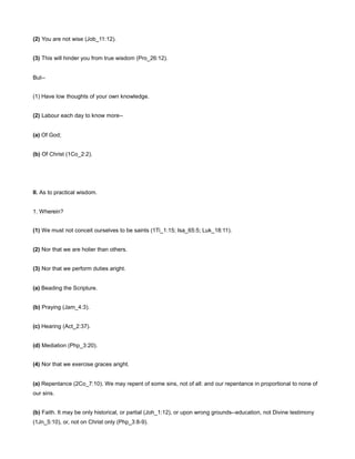 (2) You are not wise (Job_11:12).
(3) This will hinder you from true wisdom (Pro_26:12).
But--
(1) Have low thoughts of your own knowledge.
(2) Labour each day to know more--
(a) Of God;
(b) Of Christ (1Co_2:2).
II. As to practical wisdom.
1. Wherein?
(1) We must not conceit ourselves to be saints (1Ti_1:15; Isa_65:5; Luk_18:11).
(2) Nor that we are holier than others.
(3) Nor that we perform duties aright.
(a) Beading the Scripture.
(b) Praying (Jam_4:3).
(c) Hearing (Act_2:37).
(d) Mediation (Php_3:20).
(4) Nor that we exercise graces aright.
(a) Repentance (2Co_7:10). We may repent of some sins, not of all: and our repentance in proportional to none of
our sins.
(b) Faith. It may be only historical, or partial (Joh_1:12), or upon wrong grounds--education, not Divine testimony
(1Jn_5:10), or, not on Christ only (Php_3:8-9).
 