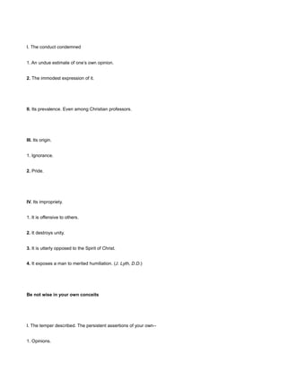 I. The conduct condemned
1. An undue estimate of one’s own opinion.
2. The immodest expression of it.
II. Its prevalence. Even among Christian professors.
III. Its origin.
1. Ignorance.
2. Pride.
IV. Its impropriety.
1. It is offensive to others.
2. It destroys unity.
3. It is utterly opposed to the Spirit of Christ.
4. It exposes a man to merited humiliation. (J. Lyth, D.D.)
Be not wise in your own conceits
I. The temper described. The persistent assertions of your own--
1. Opinions.
 