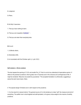 2. Judgment.
3. Plans.
II. Its folly. It assumes--
1. That you have nothing to learn.
2. That you are incapable of ERROR .
3. That you are wiser than everybody else.
III. Its evil.
1. It offends others.
2. Generates strife.
3. Is inconsistent with the Christian spirit. (J. Lyth, D.D.)
Self wisdom v. Divine wisdom
The text repeats the warning of 11:25, and recalls Pro_3:7. But it is not to be understood of speculative opinion. It
refers to the practical “prudence” which guides men in business and in the ventures and contingencies of life. It
might be rendered--“Become not prudent by yourselves.” The accepted translation is unfortunate, suggesting a
sense the word never bears. Note--
I. The special danger Christians are in with respect to this prudence.
1. It is the result of a natural instinct. The general source of it is the tendency to make “self” the measure and end of
everything. The selfish man is short-sighted and self-opiniated; or he gives undue weight to the maxims of earthly
prudence.
 