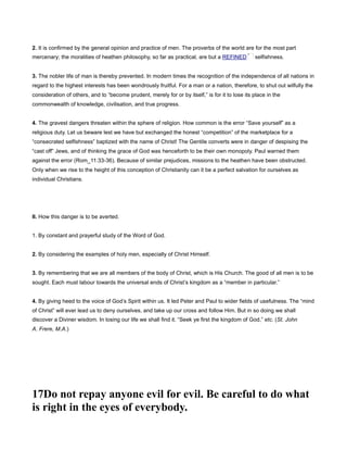 2. It is confirmed by the general opinion and practice of men. The proverbs of the world are for the most part
mercenary; the moralities of heathen philosophy, so far as practical, are but a REFINED selfishness.
3. The nobler life of man is thereby prevented. In modern times the recognition of the independence of all nations in
regard to the highest interests has been wondrously fruitful. For a man or a nation, therefore, to shut out wilfully the
consideration of others, and to “become prudent, merely for or by itself,” is for it to lose its place in the
commonwealth of knowledge, civilisation, and true progress.
4. The gravest dangers threaten within the sphere of religion. How common is the error “Save yourself” as a
religious duty. Let us beware lest we have but exchanged the honest “competition” of the marketplace for a
“consecrated selfishness” baptized with the name of Christ! The Gentile converts were in danger of despising the
“cast off” Jews, and of thinking the grace of God was henceforth to be their own monopoly. Paul warned them
against the error (Rom_11:33-36). Because of similar prejudices, missions to the heathen have been obstructed.
Only when we rise to the height of this conception of Christianity can it be a perfect salvation for ourselves as
individual Christians.
II. How this danger is to be averted.
1. By constant and prayerful study of the Word of God.
2. By considering the examples of holy men, especially of Christ Himself.
3. By remembering that we are all members of the body of Christ, which is His Church. The good of all men is to be
sought. Each must labour towards the universal ends of Christ’s kingdom as a “member in particular.”
4. By giving heed to the voice of God’s Spirit within us. It led Peter and Paul to wider fields of usefulness. The “mind
of Christ” will ever lead us to deny ourselves, and take up our cross and follow Him. But in so doing we shall
discover a Diviner wisdom. In losing our life we shall find it. “Seek ye first the kingdom of God,” etc. (St. John
A. Frere, M.A.)
17Do not repay anyone evil for evil. Be careful to do what
is right in the eyes of everybody.
 
