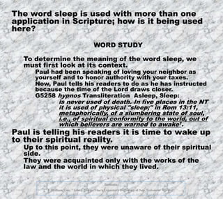 12/11/2019
footnotes
1. William Vine. "Asleep, Sleep - Vine's Expository Dictionary of New Testament Words." 10
The word sleep is used with more than one
application in Scripture; how is it being used
here?
WORD STUDY
To determine the meaning of the word sleep, we
must first look at its context.
Paul had been speaking of loving your neighbor as
yourself and to honor authority with your taxes.
Now, Paul tells his readers to do as he has instructed
because the time of the Lord draws closer.
G5258 hypnos Transliteration Asleep, Sleep:
is never used of death. In five places in the NT
it is used of physical "sleep;" in Rom 13:11,
metaphorically, of a slumbering state of soul,
i.e., of spiritual conformity to the world, out of
which believers are warned to awake1.
Paul is telling his readers it is time to wake up
to their spiritual reality.
Up to this point, they were unaware of their spiritual
side.
They were acquainted only with the works of the
law and the world in which they lived.
 