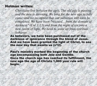 12/11/2019 11
Holman writes:
Christians live between the ages. The old age is passing,
and the new is dawning. We long for the new age to fully
come, and we recognize that our salvation will soon be
completed. We have been "rescued... from the domain of
darkness" (Col 1:13) and from the night of sin into a
new realm of light. We need to wake up from spiritual
lethargy.
As believers, we have been purchased out of the
darkness of ignorance through the blood of Jesus.
And we have been granted the light of Christ, to see
the new day that awaits us (v12).
Paul’s ministry marked the beginning of the church
age encompassing both Jew and Gentile.
Once the church age has reached its fulfillment, the
new age the age of Christs 1,000 year rule will
begin.
 