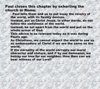 12/11/2019 12
Paul closes this chapter by exhorting the
church in Rome.
Paul tells them and us to put away the revelry of
the world, with its fleshly desires.
Instead, put on Christ Jesus. In other words, do not
follow the sinfulness of the world.
Instead, be set apart from the world and put on the
whole armor of God.
This advice is as relevant today as it was during
Paul’s age.
As Christians, we cannot expect the world to see us
as ambassadors of Christ if we are the same as the
world.
If the carnality of the world corrupts our moral
character and stature, and if by our demeanor, we
betray our love for our neighbor. How then can we
bear witness of our Lord?
 