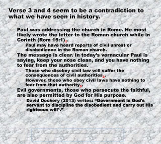 12/11/2019
FOOTNOTES:
1. David S. Dockery (2013). Holman Concise Bible Commentary. (Broadman & Holman, 2013).
4
Verse 3 and 4 seem to be a contradiction to
what we have seen in history.
Paul was addressing the church in Rome. He most
likely wrote the letter to the Roman church while in
Corinth (Rom 16:1)1.
Paul may have heard reports of civil unrest or
disobedience in the Roman church.
The message is clear. In today’s vernacular Paul is
saying, keep your nose clean, and you have nothing
to fear from the authorities.
Those who disobey civil law will suffer the
consequences of civil authorities2.
However, those who obey civil laws have nothing to
fear from that authority3.
Evil governments, those who persecute the faithful,
are also permitted by God for His purpose.
David Dockery (2013) writes: “Government is God's
servant to discipline the disobedient and carry out His
righteous will1.”
 