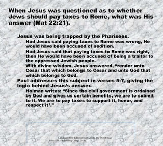 12/11/2019
Produced by Bill Fritz for Adult Sunday School
5
When Jesus was questioned as to whether
Jews should pay taxes to Rome, what was His
answer (Mat 22:21).
Jesus was being trapped by the Pharisees.
Had Jesus said paying taxes to Rome was wrong, He
would have been accused of sedition.
Had Jesus said that paying taxes to Rome was right,
then He would have been accused of being a traitor to
the oppressed Jewish people.
With divine wisdom, Jesus answered, “render unto
Cesar that which belongs to Cesar and unto God that
which belongs to God.
Paul addresses this subject in verses 5-7, giving the
logic behind Jesus’s answer.
Holman writes: “Since the civil government is ordained
by God and gives us certain benefits, we are to submit
to it. We are to pay taxes to support it, honor, and
respect it1.”
1. Holman Bible Editorial Staff (2018). The HCSB Study
Bible. (B&H Publishing Group, 2018).
 