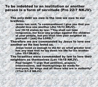 12/11/2019
Produced by Bill Fritz for Adult Sunday School
7
To be indebted to an institution or another
person is a form of servitude (Pro 22:7 NKJV).
The only debt we owe is the love we owe to our
brethren.
Jesus has said, “a commandment I give you that you
should love one another (Jhn 15:12 NKJV).
Lev 19:18 states by law: “'You shall not take
vengeance, nor bear any grudge against the children
of your people, but you shall love your neighbor as
yourself: I [am] the LORD.”
Therefore we are commanded by Jesus to love one
another as He has loved us.
Jesus loved us enough to die for us what greater love
has any man that he lay down his life for his brother
(Jhn 15:13NJKV).
The Israelites were commanded by law to love their
neighbors as themselves (Lev 19:18 NKJV).
Paul taught: "I urge that petitions, prayers,
intercessions, and thanksgivings be made for
everyone, for kings and all those who are in authority"
(1Tim 2:1-2 NKJV).
 