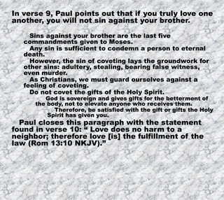 12/11/2019 8
In verse 9, Paul points out that if you truly love one
another, you will not sin against your brother.
Sins against your brother are the last five
commandments given to Moses.
Any sin is sufficient to condemn a person to eternal
death.
However, the sin of coveting lays the groundwork for
other sins: adultery, stealing, bearing false witness,
even murder.
As Christians, we must guard ourselves against a
feeling of coveting.
Do not covet the gifts of the Holy Spirit.
God is sovereign and gives gifts for the betterment of
the body, not to elevate anyone who receives them.
Therefore, be satisfied with the gift or gifts the Holy
Spirit has given you.
Paul closes this paragraph with the statement
found in verse 10: “ Love does no harm to a
neighbor; therefore love [is] the fulfillment of the
law (Rom 13:10 NKJV).”
 
