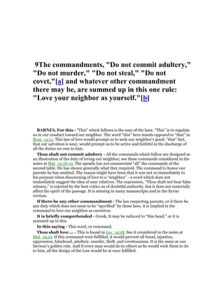 9The commandments, "Do not commit adultery,"
"Do not murder," "Do not steal," "Do not
covet,"[a] and whatever other commandment
there may be, are summed up in this one rule:
"Love your neighbor as yourself."[b]
BAR ES, For this - “This” which follows is the sum of the laws. “This” is to regulate
us in our conduct toward our neighbor. The word “this” here stands opposed to “that” in
Rom_13:11. This law of love would prompt us to seek our neighbor’s good; “that” fact,
that our salvation is near, would prompt us to be active and faithful in the discharge of
all the duties we owe to him.
Thou shalt not commit adultery - All the commands which follow are designed as
an illustration of the duty of loving our neighbor; see these commands considered in the
notes at Mat_19:18-19. The apostle has not enumerated “all” the commands of the
second table. He has shown generally what they required. The command to honor our
parents he has omitted. The reason might have been that it was not so immediately to
his purpose when discoursing of love to a “neighbor” - a word which does not
immediately suggest the idea of near relatives. The expression, “Thou shalt not bear false
witness,” is rejected by the best critics as of doubtful authority, but it does not materially
affect the spirit of the passage. It is missing in many manuscripts and in the Syriac
version.
If there be any other commandment - The law respecting parents; or if there be
any duty which does not seem to be “specified” by these laws, it is implied in the
command to love our neighbor as ourselves.
It is briefly comprehended - Greek, It may be reduced to “this head;” or it is
summed up in this.
In this saying - This word, or command,
Thou shalt love ... - This is found in Lev_19:18. See it considered in the notes at
Mat_19:19. If this command were fulfilled, it would prevent all fraud, injustice,
oppression, falsehood, adultery, murder, theft, and covetousness. It is the same as our
Saviour’s golden rule. And if every man would do to others as he would wish them to do
to him, all the design of the Law would be at once fulfilled.
 