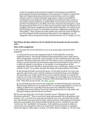 render the machine of government as perfect an instrument as possible for
promoting the freedom and happiness of the governed. If rulers ever forget this
high and religious destination and enact tyrannical laws, and if no milder
measures avail to remedy intolerable oppressions, subjects are justified in
resisting these encroachments. But usually the best and most direct means of
exercising a salutary influence on public affairs is the election of such men for
members of parliament as are likely, from their character and principles, to seek
the general good. Hence it is one of the most incumbent duties of subjects to use
uprightly and with an enlightened mind the elective franchise. Few notions have
less foundation in reason, or in Scripture, than that “religion has nothing to do
with politics.” That a passion for party politics may injure the spirit of religion is
not to be doubted; but this only proves that what is even obligatory may be
engaged in with a wrong state of mind, and thus become evil. (J. Hoppus, LL.D.)
But if thou do that which is evil, be afraid; for he beareth not the sword in
vain—
Duty of the magistrate
I. We must place the sword and fasten it, too, in its proper place, the hand of the
magistrate.
1. God giveth the power, the magistrate hath it: God lendeth the sword, the
magistrate bears it. And though ambition hath presented this power under divers
forms of popularity, aristocracy, and monarchy, yet the commission and seal is still
the same. The king’s broad seal, what is it? The matter is wax; a small piece of money
will buy a greater quantity: but having the image and superscription of my prince, it
is either my pardon, or my liberty, or my charter, or my possessions. So the
magistrate, what is he? My fellow, dust and ashes, nay, a sinful man. And yet, as “the
minister of God,” he is sealed, and hath the image and superscription of the Deity.
2. But though God hath conveyed His power, yet He hath not done it to every man
upon the same terms; not to Joab the captain as to David the king; not to Shaphan
the chanceller as to Josiah on the throne; not to Gallio the deputy as to Caesar the
emperor; not to the under-officers as to the judge; not to the judge as to the king. No
private man may be a swordsman. If Peterer will be drawing to lop off an ear he must
hear, “They that use the sword,” etc. (Mat_26:52).
3. As God hath given the sword to the magistrate, so hath He fastened it to his hand.
No discontent shall move it, no argument stir it, no murmuring sheath it; no time, no
calling, no liberty free or privilege from the power of it. Behold St. Paul here,
upholding that sword which he was to feel, adoring that power he sunk under, and
bowing to majesty when the throne was Nero’s.
II. We must now place the “non frustra” upon the sword. “Wherefore the sword?
wherefore authority?” “That we may lead a quiet and peaceable life in all godliness and
honesty” (1Ti_2:2); that every man may sit under his own vine, and under his own fig-
tree; that the poor man may keep his lamb, and the jawbone of the oppressor be broken;
that peace may shadow the commonwealth and plenty crown it. Authority is not only
“not in vain,” but “profitable” and necessary. God could have governed us without a
sword, but it was not good for men to be so governed. We love and fear at a distance.
And as the object is either nigh or remote, so it either affects or frights us. “We fear man
 