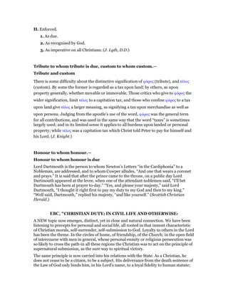 II. Enforced.
1. As due.
2. As recognised by God.
3. As imperative on all Christians. (J. Lyth, D.D.)
Tribute to whom tribute is due, custom to whom custom.—
Tribute and custom
There is some difficulty about the distinctive signification of φόρος (tribute), and τέλος
(custom). By some the former is regarded as a tax upon land; by others, as upon
property generally, whether movable or immovable. Those critics who give to φόρος the
wider signification, limit τέλος to a capitation tax; and those who confine φόρος to a tax
upon land give τέλος a larger meaning, as signifying a tax upon merchandise as well as
upon persons. Judging from the apostle’s use of the word, φόρος was the general term
for all contributions, and was used in the same way that the word “taxes” is sometimes
largely used; and in its limited sense it applies to all burdens upon landed or personal
property; while τέλος was a capitation tax which Christ told Peter to pay for himself and
his Lord. (J. Knight.)
Honour to whom honour.—
Honour to whom honour is due
Lord Dartmouth is the person to whom Newton’s Letters “in the Cardiphonia” to a
Nobleman, are addressed, and to whom Cowper alludes, “And one that wears a coronet
and prays.” It is said that after the prince came to the throne, on a public day Lord
Dartmouth appeared at the levee, when one of the attendant noblemen said, “I’ll bet
Dartmouth has been at prayer to-day.” “Yes, and please your majesty,” said Lord
Dartmouth, “I thought it right first to pay my duty to my God and then to my king.”
“Well said, Dartmouth,” replied his majesty, “and like yourself.” (Scottish Christian
Herald.)
EBC, "CHRISTIAN DUTY; IN CIVIL LIFE AND OTHERWISE:
A NEW topic now emerges, distinct, yet in close and natural connection. We have been
listening to precepts for personal and social life, all rooted in that inmost characteristic
of Christian morals, self-surrender, self-submission to God. Loyalty to others in the Lord
has been the theme. In the circles of home, of friendship, of the Church; in the open field
of intercourse with men in general, whose personal enmity or religious persecution was
so likely to cross the path-in all these regions the Christian was to act on the principle of
supernatural submission, as the sure way to spiritual victory.
The same principle is now carried into his relations with the State. As a Christian, he
does not cease to be a citizen, to be a subject. His deliverance from the death sentence of
the Law of God only binds him, in his Lord’s name, to a loyal fidelity to human statute;
 