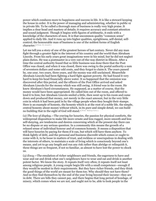 power which conduces more to happiness and success in life. It is like a steward keeping
the house in order. It is the power of managing and administering, whether in public or
in private life. To be called a thorough man of business is really very high praise. It
implies a clear head and mastery of details; it requires accuracy and constant attention
and sound judgment. Though it begins with figures of arithmetic, it ends with a
knowledge of the characters of men. It is that uncommon quality “common sense”
applied to daily life. And it runs up into higher qualities, uprightness, self-denial, self-
control; the honourable man of business is one of the noblest forms of English
character.1 [Note: B. Jowett.]
Let me tell you a story of one of the greatest heroes of last century. Never did any man
fight through a greater fight in the interest of his country and the world than Abraham
Lincoln. From his early years great imaginations were in his mind, but he did not neglect
plain duties. He was a postmaster in a very out-of-the-way district in Illinois. After a
time the central authority found that so little business was done there that the Post
Office was closed, and when it was closed, there was owing to the postal authority a sum
of seventeen dollars and some odd cents, and they forgot to claim it. The years passed
by, one year, two years, three years, and the money was still unclaimed. Meanwhile
Abraham Lincoln had been fighting a hard fight against poverty. He had found it very
hard to keep his head financially above water. It so happened that the omission was
discovered after this period, and the officers of the Post Office arrived and asked
Abraham Lincoln for the money which was still owing. A friend was in the room. He
knew Abraham’s hard circumstances. He supposed, as a matter of course, that the
money would have been appropriated. He called him out of the room, and offered to
lend it to him; but Abraham Lincoln smiled a little, then went up to his room and came
down and produced that money, not merely in the exact amount, but in the very little
coin in which it had been paid in by the village people when they bought their stamps.
Here is an example of honesty, the honesty which is at the root of a noble life, the simple,
central honesty about money without which, in its pure and simple detail, we can build
no building that in the sight of God will stand.1 [Note: Bishop Gore.]
(2) The love of display.—The craving for luxuries, the passion for physical comforts, the
widespread disposition to make life more ornate and less rugged, more smooth and less
self-denying, are tendencies and desires concerning which at the present day there can
be no dispute or any serious question. In a community this means the growth of a
relaxed sense of individual honour and of common honesty. It means a disposition that
will have luxuries by paying for them if it can, but which will have them anyhow. To
think lightly of debt, and the personal and business discredit which comes or ought to
come with it, to be loose in matters of trust, and reckless or unscrupulous in dealing with
the interests of others, to maintain a scale of living which is consciously beyond one’s
means, and yet to go any length and run any risk rather than abridge or relinquish it,
these things are so frequent, if not so familiar, as almost to have lost the power to shock
us.
(3) Envy.—The emulation of richer neighbours and friends, the eagerness to have and
wear and eat and drink what one’s neighbours have to wear and eat and drink is another
potent factor. We know the story. It repeats itself very often; it repeats itself not least
among religious people. A young couple begin life with a small competence—enough if
they would be modest in their requirements. But they have richer friends, and they think
the good things of the world are meant for them too. Why should they not have them?
And so they find themselves by the end of the year living beyond their income—they are
in debt. There are bills they cannot pay, and there begins that long period of bondage, of
misery, which comes when we are not, and ought not to be, able to look people in the
 