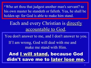 4  Who art thou that judgest another man's servant? to his own master he standeth or falleth. Yea, he shall be holden up: for God is able to make him stand.  Each and every Christian is  directly accountable to God . You don't answer to me, and I don't answer to you. If I am wrong, God will deal with me and  make me stand with Him. And  I will stand , because God didn't save me to  later lose me . 
