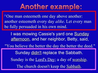 5  One man esteemeth one day above another: another esteemeth every day  alike . Let every man be fully persuaded in his own mind.  I was mowing Cassie's yard one  Sunday afternoon , and her neighbor, Betty, said, "You believe the better the day the better the deed." Sunday  didn't  replace the Sabbath. Sunday is the  Lord's Day ; a day of  worship . The church doesn't keep the  Sabbath . 